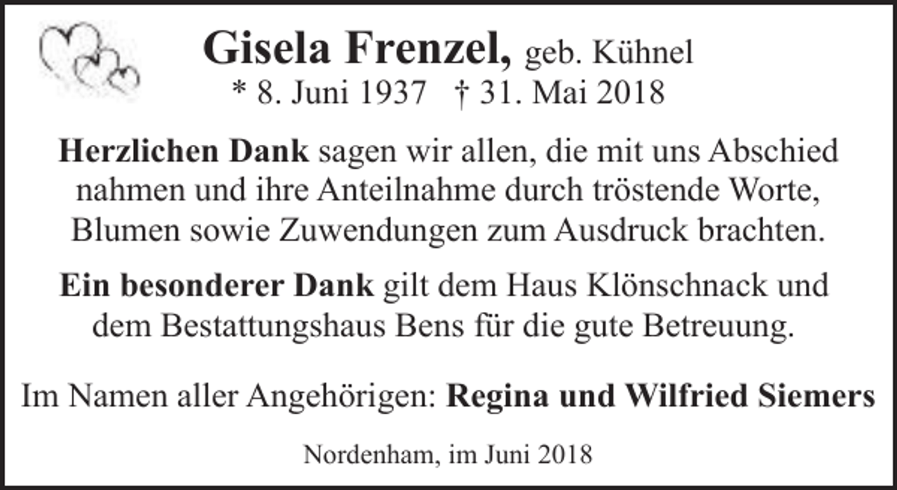 <p>Gisela Frenzel, geb. Kühnel<br />* 8. Juni 1937 † 31. Mai 2018</p><p>Herzlichen Dank sagen wir allen, die mit uns Abschied<br />nahmen und ihre Anteilnahme durch tröstende Worte,<br />Blumen sowie Zuwendungen zum Ausdruck brachten.<br />Ein besonderer Dank gilt dem Haus Klönschnack und<br />dem Bestattungshaus Bens für die gute Betreuung.<br />Im Namen aller Angehörigen: Regina und Wilfried Siemers<br />Nordenham, im Juni 2018</p>