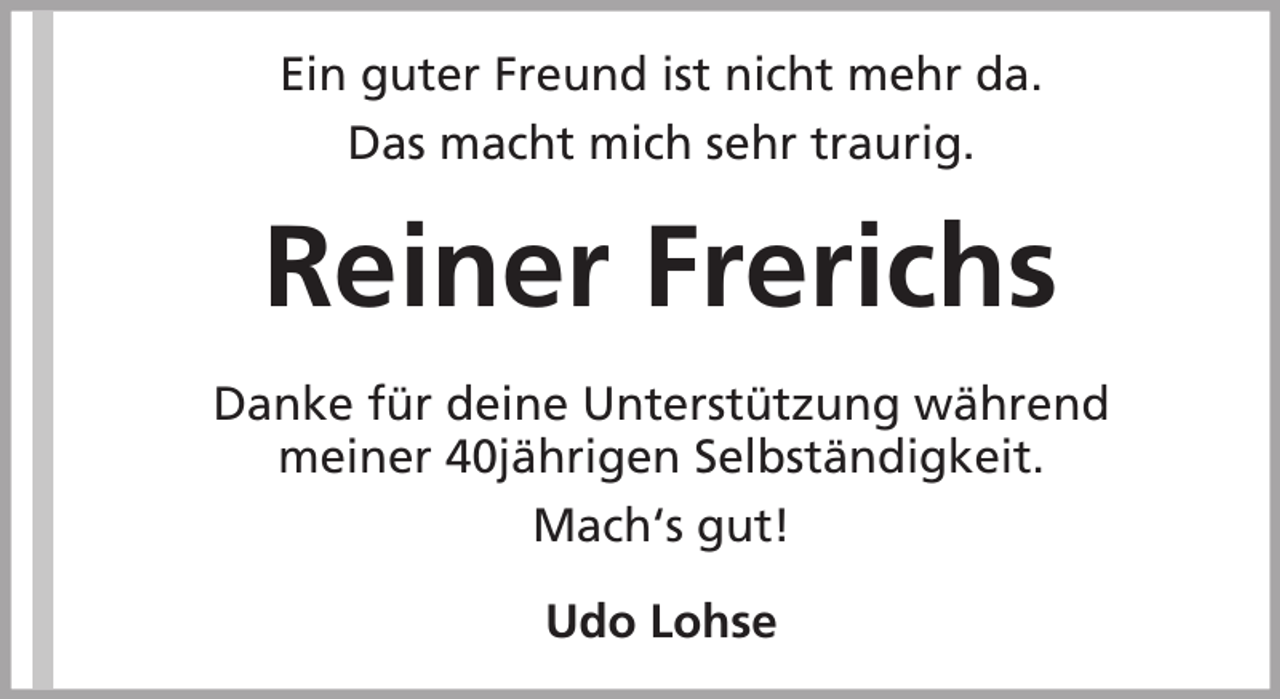 <p>Ein guter Freund ist nicht mehr da.<br />Das macht mich sehr traurig.</p><p>Reiner Frerichs<br />Danke für deine Unterstützung während<br />meiner 40jährigen Selbständigkeit.<br />Mach‘s gut!<br />Udo Lohse</p>