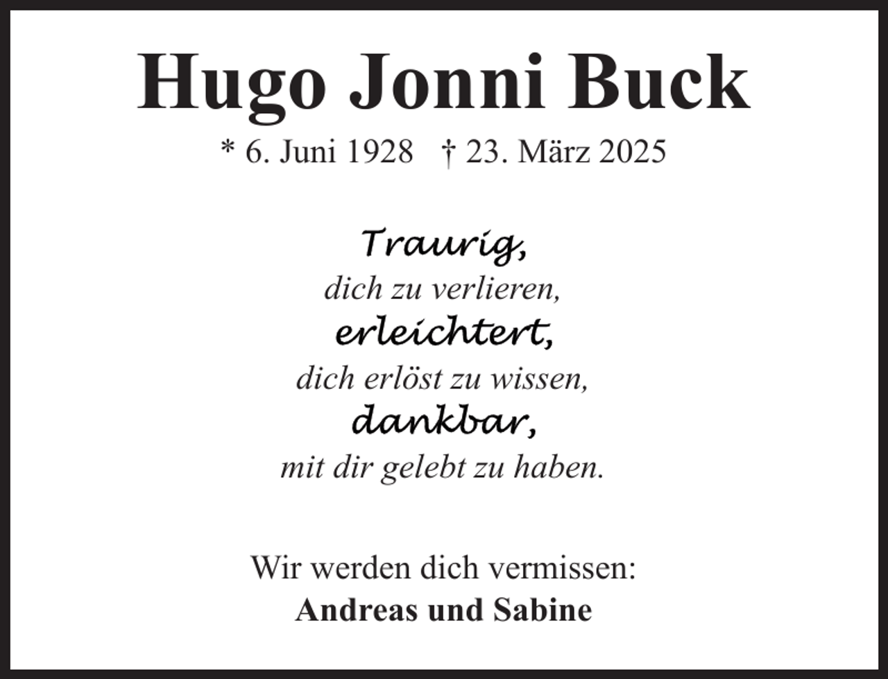 <p>Hugo Jonni Buck<br />* 6. Juni 1928 † 23. März 2025</p><p>dich zu verlieren,<br />dich erlöst zu wissen,<br />mit dir gelebt zu haben.<br />Wir werden dich vermissen:<br />Andreas und Sabine</p>