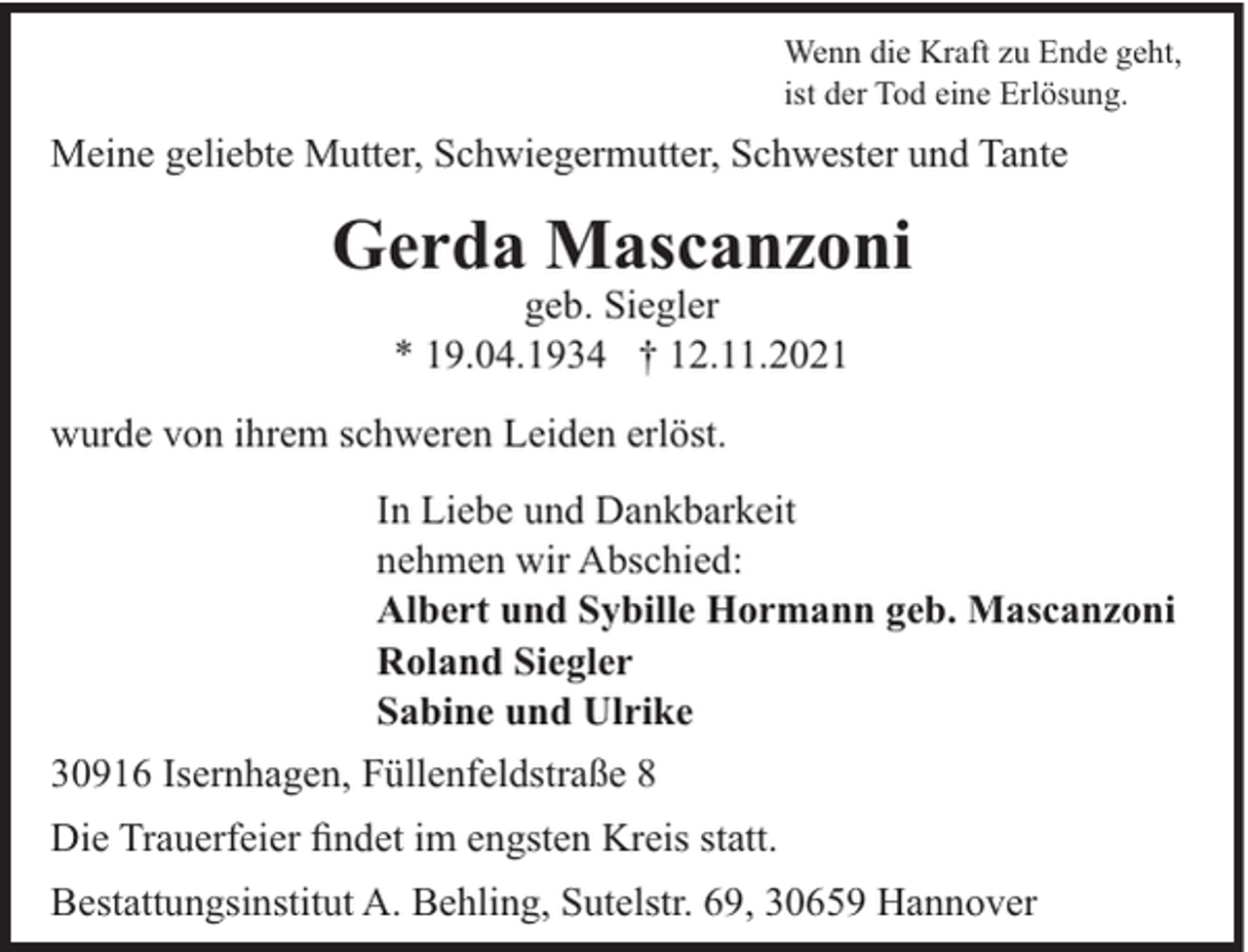 <p>Wenn die Kraft zu Ende geht,<br />ist der Tod eine Erlösung.</p><p>Meine geliebte Mutter, Schwiegermutter, Schwester und Tante</p><p>Gerda Mascanzoni<br />geb. Siegler<br />* 19.04.1934 † 12.11.2021<br />wurde von ihrem schweren Leiden erlöst.<br />In Liebe und Dankbarkeit<br />nehmen wir Abschied:<br />Albert und Sybille Hormann geb. Mascanzoni<br />Roland Siegler<br />Sabine und Ulrike<br />30916 Isernhagen, Füllenfeldstraße 8<br />Die Trauerfeier findet im engsten Kreis statt.<br />Bestattungsinstitut A. Behling, Sutelstr. 69, 30659 Hannover</p>
