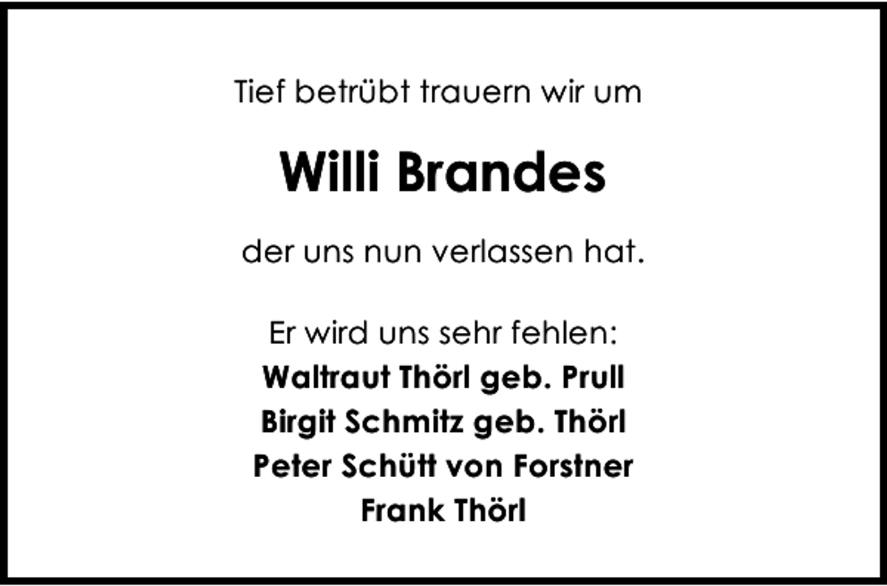 <p>Tief betrübt trauern wir um</p><p>Willi Brandes<br />der uns nun verlassen hat.<br />Er wird uns sehr fehlen:<br />Waltraut Thörl geb. Prull<br />Birgit Schmitz geb. Thörl<br />Peter Schütt von Forstner<br />Frank Thörl</p>