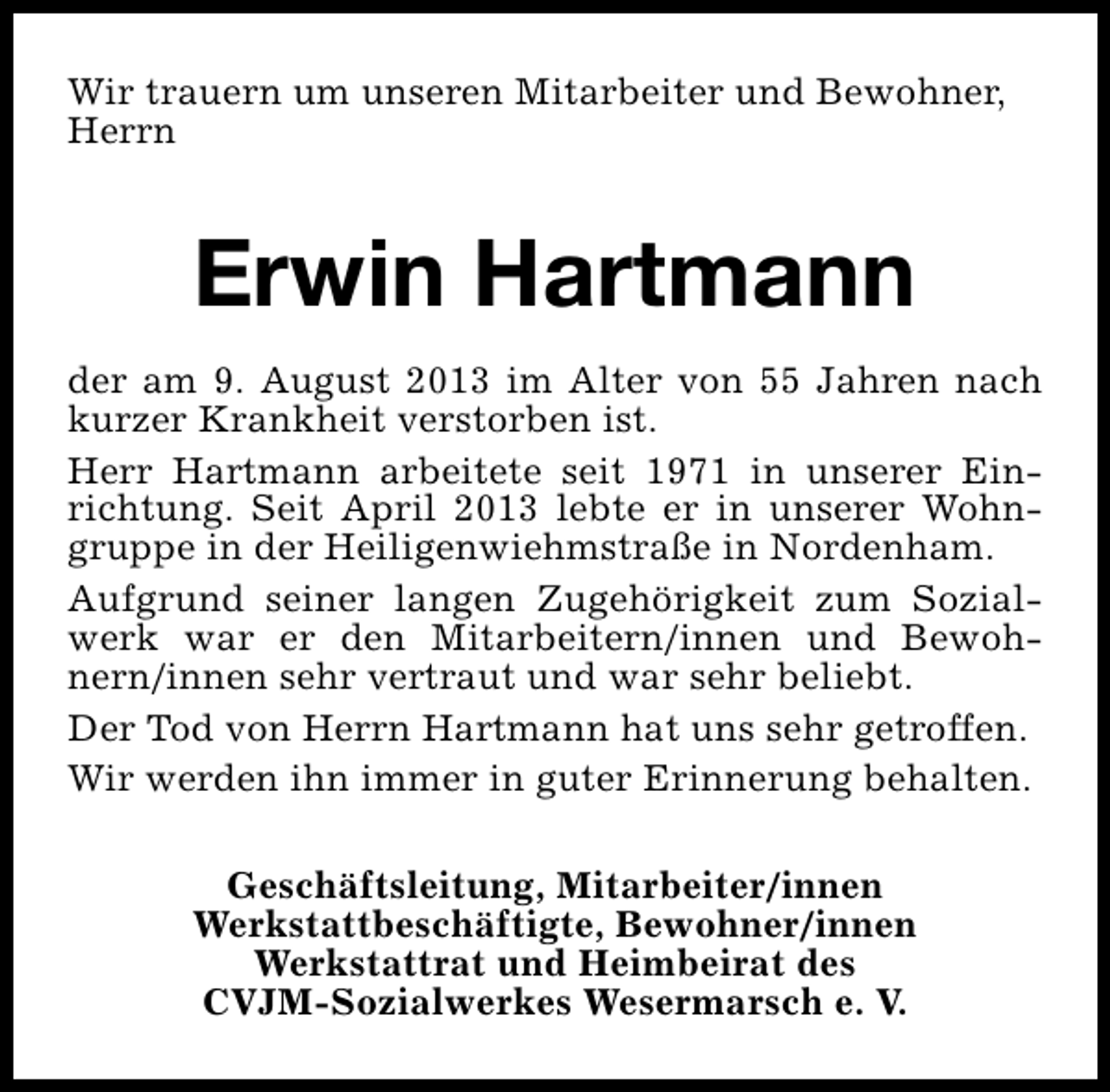 <p>Wir trauern um unseren Mitarbeiter und Bewohner,<br />Herrn</p><p>Erwin Hartmann<br />der am 9. August 2013 im Alter von 55 Jahren nach<br />kurzer Krankheit verstorben ist.<br />Herr Hartmann arbeitete seit 1971 in unserer Einrichtung. Seit April 2013 lebte er in unserer Wohngruppe in der Heiligenwiehmstraße in Nordenham.<br />Aufgrund seiner langen Zugehörigkeit zum Sozialwerk war er den Mitarbeitern/innen und Bewohnern/innen sehr vertraut und war sehr beliebt.<br />Der Tod von Herrn Hartmann hat uns sehr getroffen.<br />Wir werden ihn immer in guter Erinnerung behalten.<br />Geschäftsleitung, Mitarbeiter/innen<br />Werkstattbeschäftigte, Bewohner/innen<br />Werkstattrat und Heimbeirat des<br />CVJM-Sozialwerkes Wesermarsch e. V.</p>
