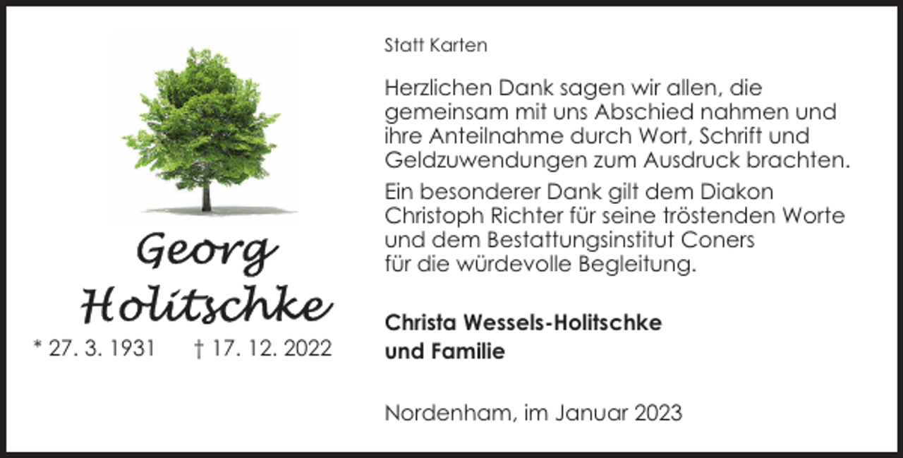<p>Statt Karten</p><p>Herzlichen Dank sagen wir allen, die<br />gemeinsam mit uns Abschied nahmen und<br />ihre Anteilnahme durch Wort, Schrift und<br />Geldzuwendungen zum Ausdruck brachten.<br />Ein besonderer Dank gilt dem Diakon<br />Christoph Richter für seine tröstenden Worte<br />und dem Bestattungsinstitut Coners<br />für die würdevolle Begleitung.</p><p>* 27. 3. 1931</p><p>† 17. 12. 2022</p><p>Christa Wessels-Holitschke<br />und Familie<br />Nordenham, im Januar 2023</p>