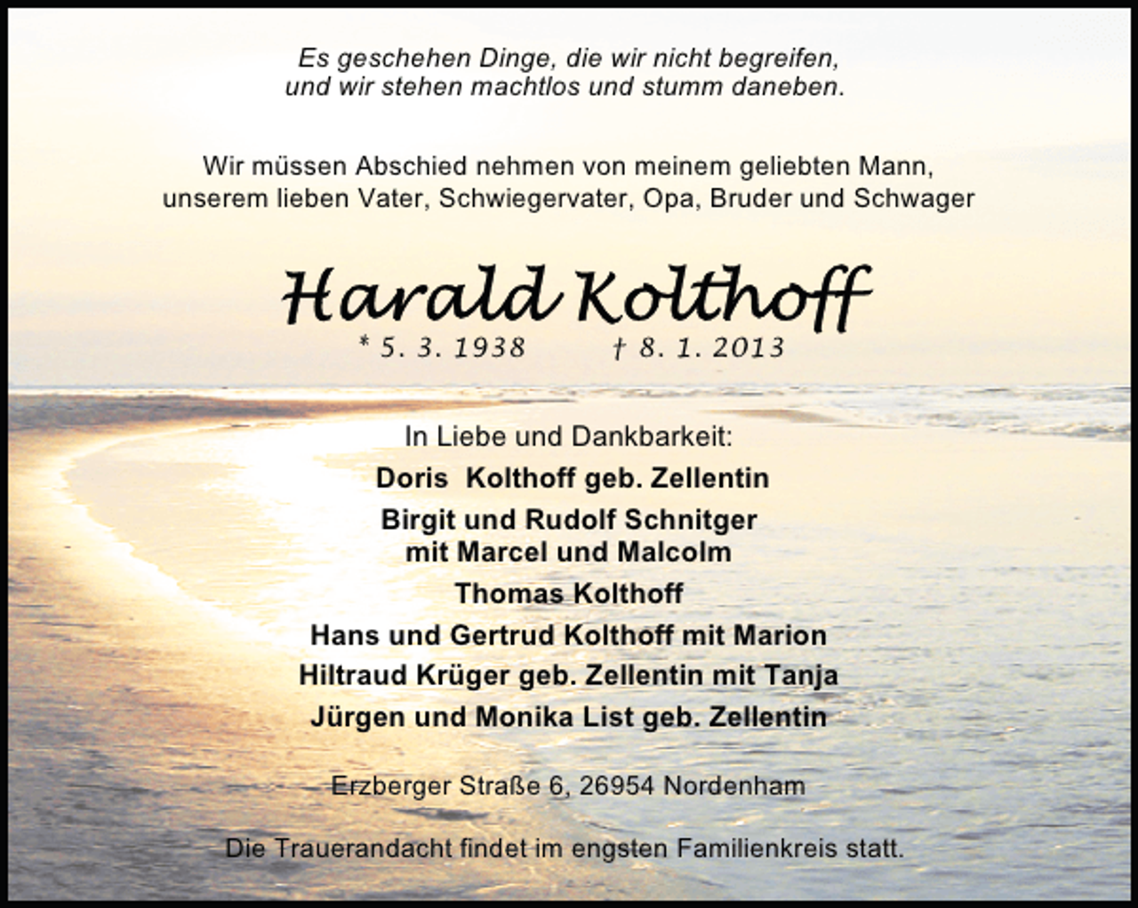 <p>Es geschehen Dinge, die wir nicht begreifen,<br />und wir stehen machtlos und stumm daneben.<br />Wir müssen Abschied nehmen von meinem geliebten Mann,<br />unserem lieben Vater, Schwiegervater, Opa, Bruder und Schwager</p>
<p>* 5. 3. 1938</p>
<p>† 8. 1. 2013</p>
<p>In Liebe und Dankbarkeit:<br />Doris Kolthoff geb. Zellentin<br />Birgit und Rudolf Schnitger<br />mit Marcel und Malcolm<br />Thomas Kolthoff<br />Hans und Gertrud Kolthoff mit Marion<br />Hiltraud Krüger geb. Zellentin mit Tanja<br />Jürgen und Monika List geb. Zellentin<br />Erzberger Straße 6, 26954 Nordenham<br />Die Trauerandacht findet im engsten Familienkreis statt.</p>