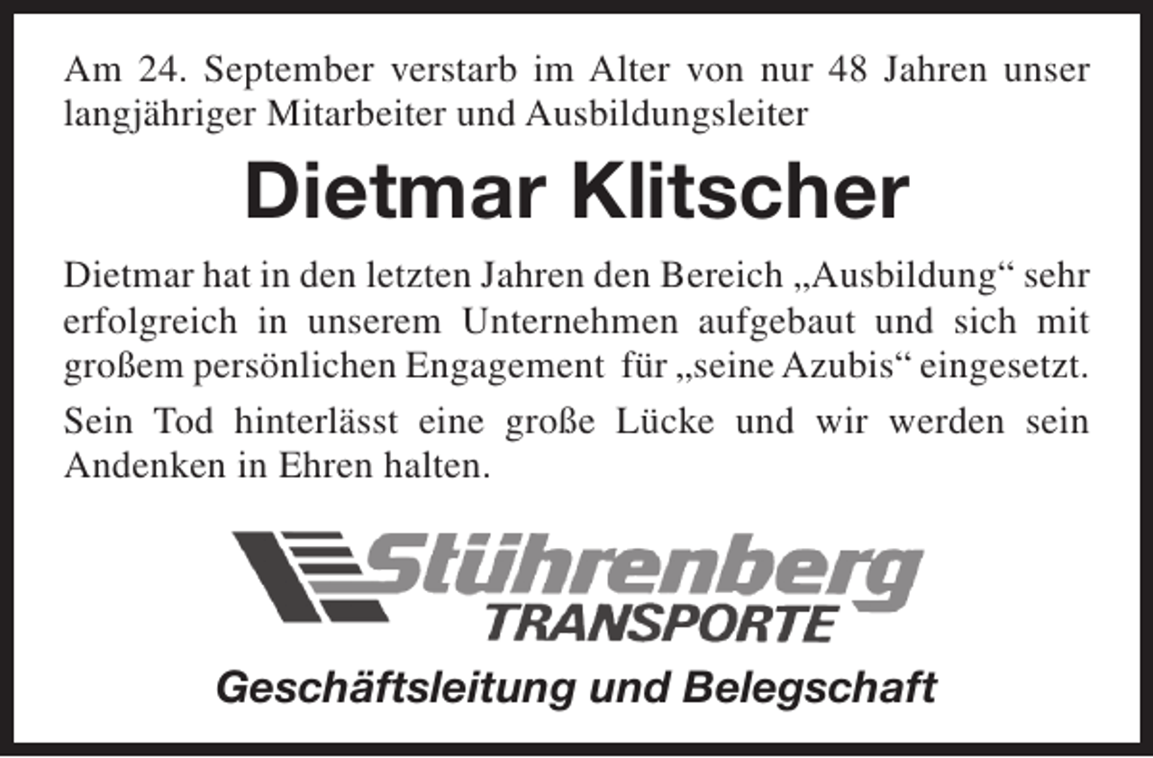 <p>Am 24. September verstarb im Alter von nur 48 Jahren unser<br />langjähriger Mitarbeiter und Ausbildungsleiter</p><p>Dietmar Klitscher<br />Dietmar hat in den letzten Jahren den Bereich „Ausbildung“ sehr<br />erfolgreich in unserem Unternehmen aufgebaut und sich mit<br />großem persönlichen Engagement für „seine Azubis“ eingesetzt.<br />Sein Tod hinterlässt eine große Lücke und wir werden sein<br />Andenken in Ehren halten.</p><p>Geschäftsleitung und Belegschaft</p>