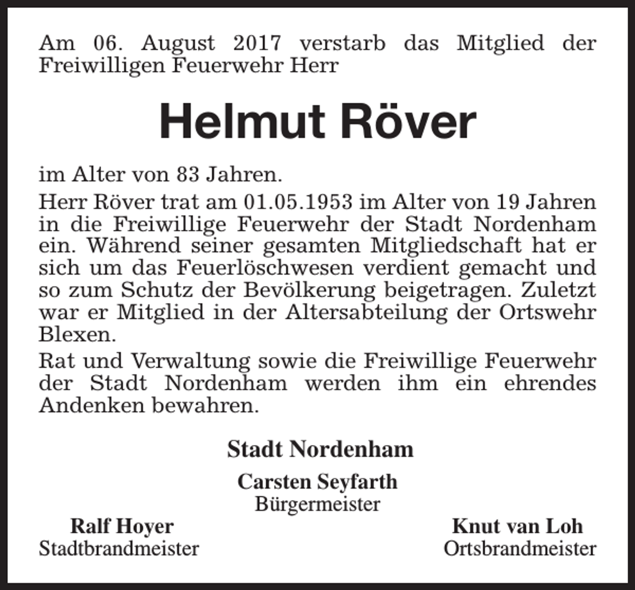 <p>Am 06. August 2017 verstarb das Mitglied der<br />Freiwilligen Feuerwehr Herr</p><p>Helmut Röver<br />im Alter von 83 Jahren.<br />Herr Röver trat am 01.05.1953 im Alter von 19 Jahren<br />in die Freiwillige Feuerwehr der Stadt Nordenham<br />ein. Während seiner gesamten Mitgliedschaft hat er<br />sich um das Feuerlöschwesen verdient gemacht und<br />so zum Schutz der Bevölkerung beigetragen. Zuletzt<br />war er Mitglied in der Altersabteilung der Ortswehr<br />Blexen.<br />Rat und Verwaltung sowie die Freiwillige Feuerwehr<br />der Stadt Nordenham werden ihm ein ehrendes<br />Andenken bewahren.</p><p>Stadt Nordenham<br />Ralf Hoyer<br />Stadtbrandmeister</p><p>Carsten Seyfarth<br />Bürgermeister</p><p>Knut van Loh<br />Ortsbrandmeister</p>