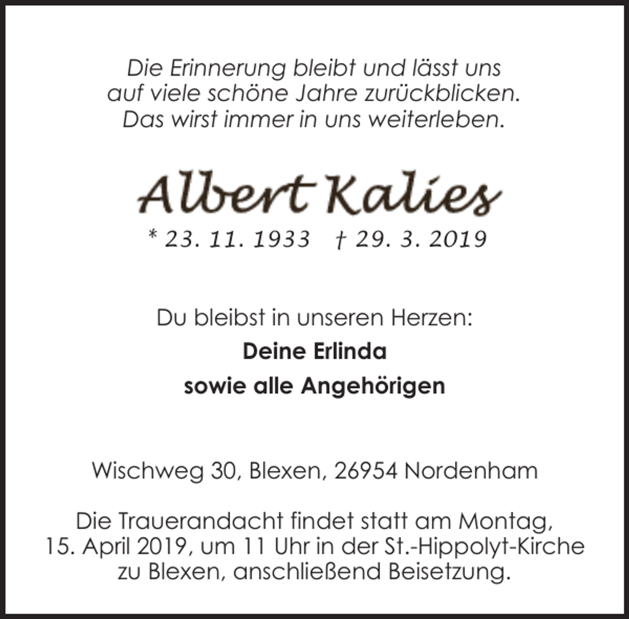 <p>Die Erinnerung bleibt und lässt uns<br />auf viele schöne Jahre zurückblicken.<br />Das wirst immer in uns weiterleben.</p><p>* 23. 11. 1933</p><p>† 29. 3. 2019</p><p>Du bleibst in unseren Herzen:<br />Deine Erlinda<br />sowie alle Angehörigen<br />Wischweg 30, Blexen, 26954 Nordenham<br />Die Trauerandacht findet statt am Montag,<br />15. April 2019, um 11 Uhr in der St.-Hippolyt-Kirche<br />zu Blexen, anschließend Beisetzung.</p>
