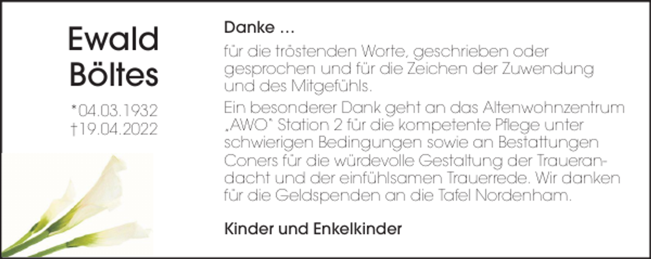 <p>Ewald<br />Böltes<br />*04.03.1932<br />†19.04.2022</p><p>Danke …<br />für die tröstenden Worte, geschrieben oder<br />gesprochen und für die Zeichen der Zuwendung<br />und des Mitgefühls.<br />Ein besonderer Dank geht an das Altenwohnzentrum<br />„AWO“ Station 2 für die kompetente Pflege unter<br />schwierigen Bedingungen sowie an Bestattungen<br />Coners für die würdevolle Gestaltung der Trauerandacht und der einfühlsamen Trauerrede. Wir danken<br />für die Geldspenden an die Tafel Nordenham.<br />Kinder und Enkelkinder</p>