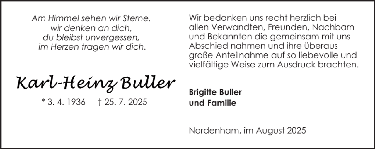 <p>Am Himmel sehen wir Sterne,<br />wir denken an dich,<br />du bleibst unvergessen,<br />im Herzen tragen wir dich.</p>
<p>* 3. 4. 1936</p>
<p>† 25. 7. 2025</p>
<p>Wir bedanken uns recht herzlich bei<br />allen Verwandten, Freunden, Nachbarn<br />und Bekannten die gemeinsam mit uns<br />Abschied nahmen und ihre überaus<br />große Anteilnahme auf so liebevolle und<br />vielfältige Weise zum Ausdruck brachten.<br />Brigitte Buller<br />und Familie<br />Nordenham, im August 2025</p>