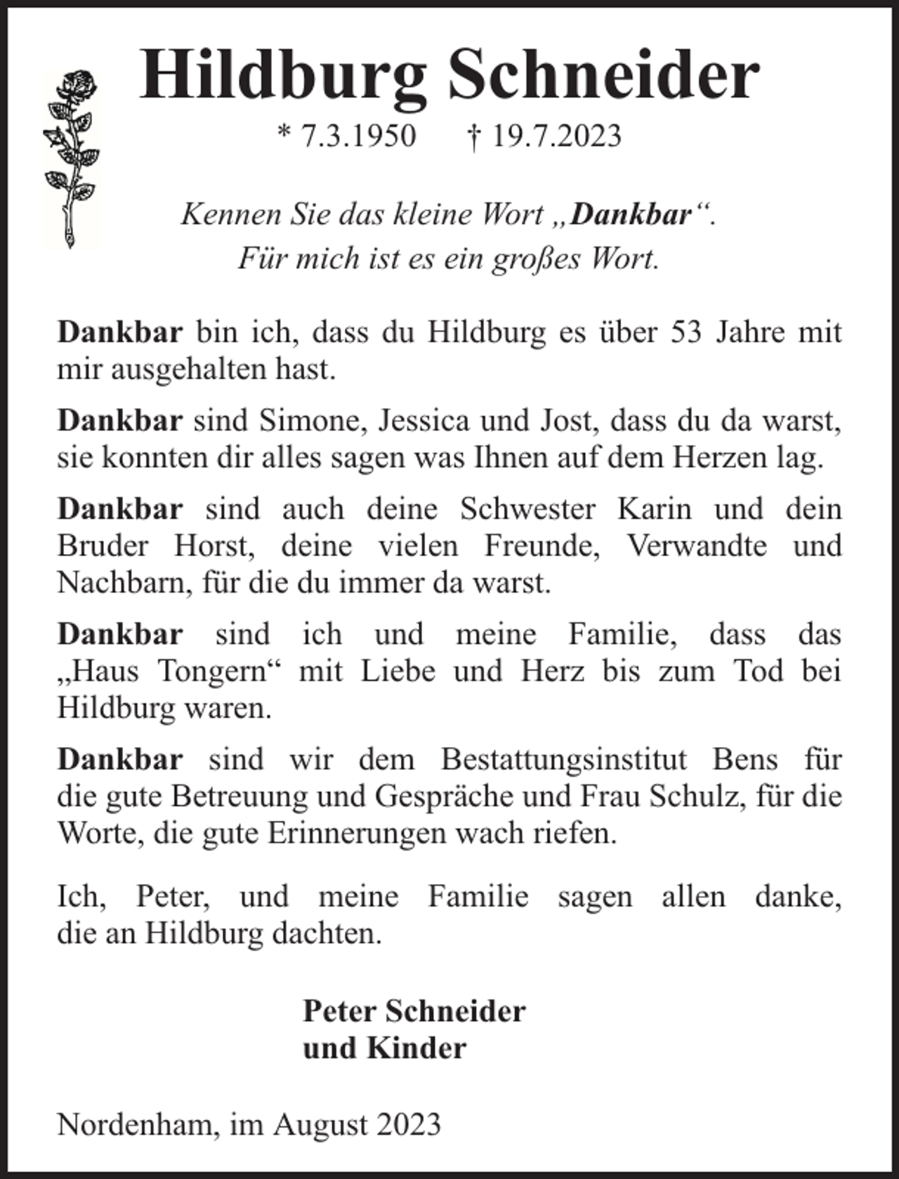 <p>Hildburg Schneider<br />* 7.3.1950</p><p>† 19.7.2023</p><p>Kennen Sie das kleine Wort „Dankbar“.<br />Für mich ist es ein großes Wort.<br />Dankbar bin ich, dass du Hildburg es über 53 Jahre mit<br />mir ausgehalten hast.<br />Dankbar sind Simone, Jessica und Jost, dass du da warst,<br />sie konnten dir alles sagen was Ihnen auf dem Herzen lag.<br />Dankbar sind auch deine Schwester Karin und dein<br />Bruder Horst, deine vielen Freunde, Verwandte und<br />Nachbarn, für die du immer da warst.<br />Dankbar sind ich und meine Familie, dass das<br />„Haus Tongern“ mit Liebe und Herz bis zum Tod bei<br />Hildburg waren.<br />Dankbar sind wir dem Bestattungsinstitut Bens für<br />die gute Betreuung und Gespräche und Frau Schulz, für die<br />Worte, die gute Erinnerungen wach riefen.<br />Ich, Peter, und meine Familie sagen allen danke,<br />die an Hildburg dachten.<br />Peter Schneider<br />und Kinder<br />Nordenham, im August 2023</p>