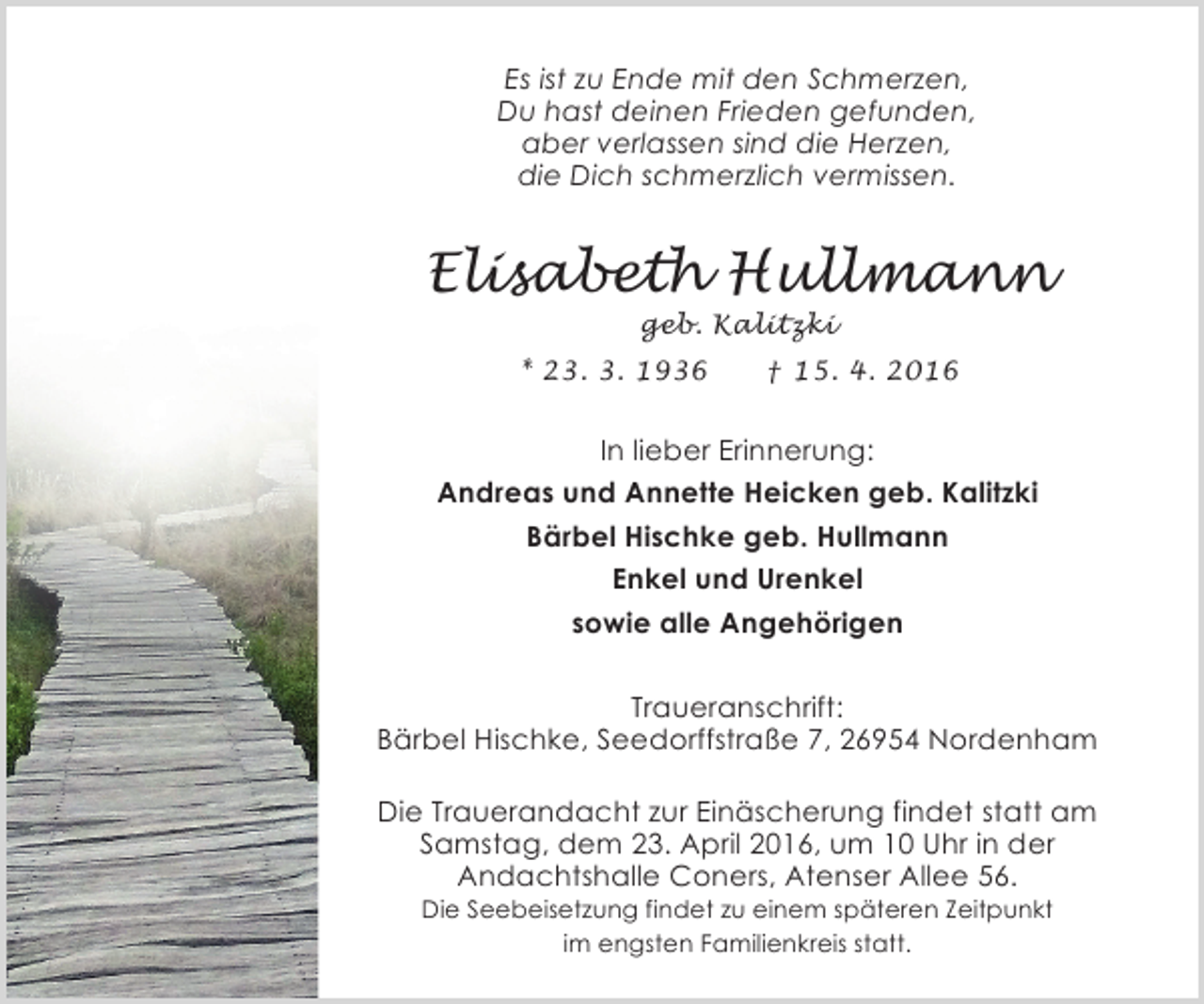 <p>Es ist zu Ende mit den Schmerzen,<br />Du hast deinen Frieden gefunden,<br />aber verlassen sind die Herzen,<br />die Dich schmerzlich vermissen.</p><p>Elisabeth Hullmann<br />geb. Kalitzki</p><p>* 23. 3. 1936</p><p>† 15. 4. 2016</p><p>In lieber Erinnerung:<br />Andreas und Annette Heicken geb. Kalitzki<br />Bärbel Hischke geb. Hullmann<br />Enkel und Urenkel<br />sowie alle Angehörigen<br />Traueranschrift:<br />Bärbel Hischke, Seedorffstraße 7, 26954 Nordenham<br />Die Trauerandacht zur Einäscherung findet statt am<br />Samstag, dem 23. April 2016, um 10 Uhr in der<br />Andachtshalle Coners, Atenser Allee 56.<br />Die Seebeisetzung findet zu einem späteren Zeitpunkt<br />im engsten Familienkreis statt.</p>