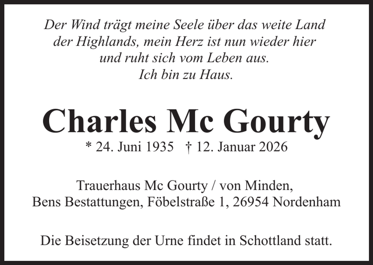 <p>Der Wind trägt meine Seele über das weite Land<br />der Highlands, mein Herz ist nun wieder hier<br />und ruht sich vom Leben aus.<br />Ich bin zu Haus.</p><p>Charles Mc Gourty<br />* 24. Juni 1935 † 12. Januar 2026</p><p>Trauerhaus Mc Gourty / von Minden,<br />Bens Bestattungen, Föbelstraße 1, 26954 Nordenham<br />Die Beisetzung der Urne findet in Schottland statt.</p>