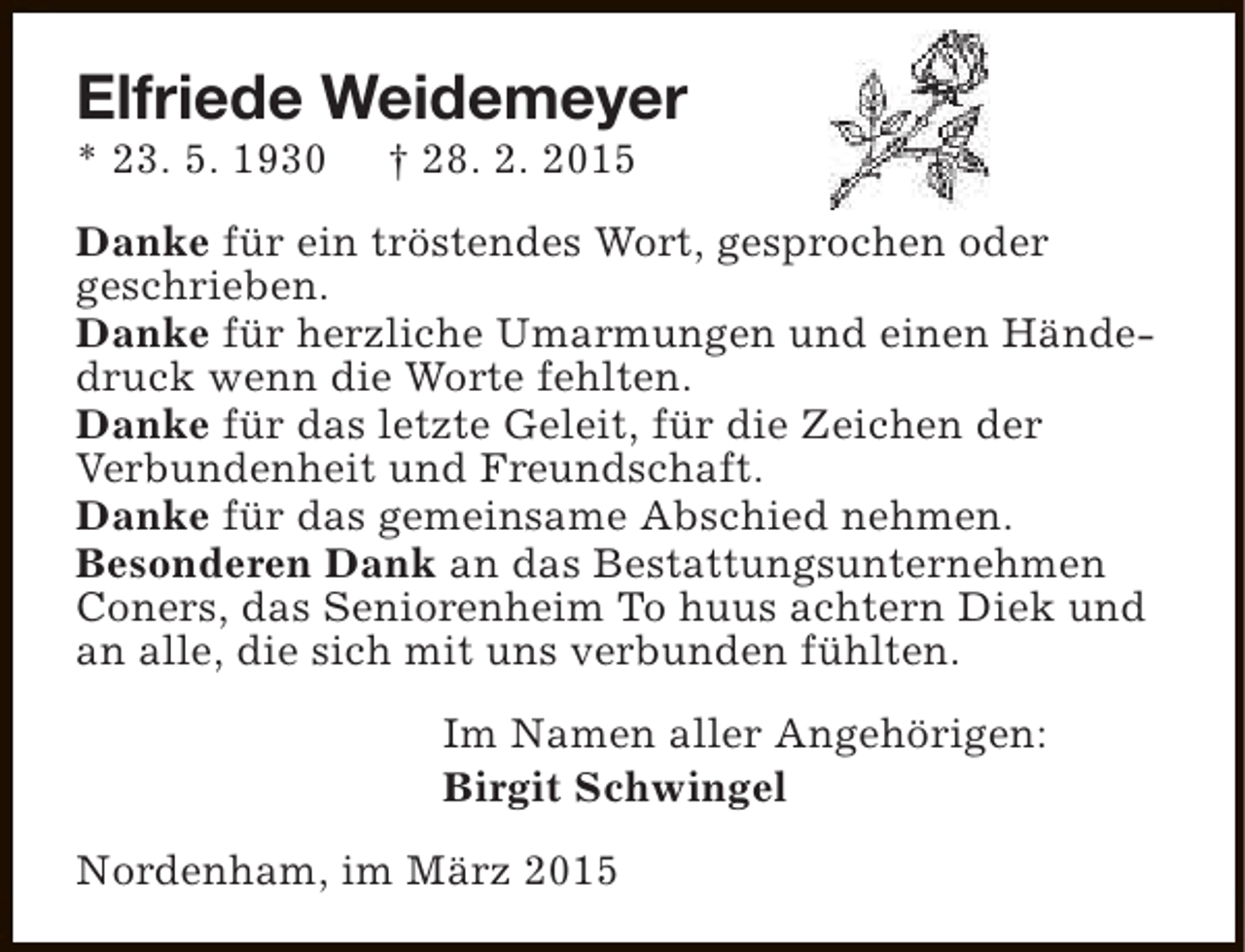<p>Elfriede Weidemeyer</p><p>* 23. 5. 1930</p><p>† 28. 2. 2015</p><p>Danke für ein tröstendes Wort, gesprochen oder<br />geschrieben.<br />Danke für herzliche Umarmungen und einen Händedruck wenn die Worte fehlten.<br />Danke für das letzte Geleit, für die Zeichen der<br />Verbundenheit und Freundschaft.<br />Danke für das gemeinsame Abschied nehmen.<br />Besonderen Dank an das Bestattungsunternehmen<br />Coners, das Seniorenheim To huus achtern Diek und<br />an alle, die sich mit uns verbunden fühlten.<br />Im Namen aller Angehörigen:<br />Birgit Schwingel<br />Nordenham, im März 2015</p>