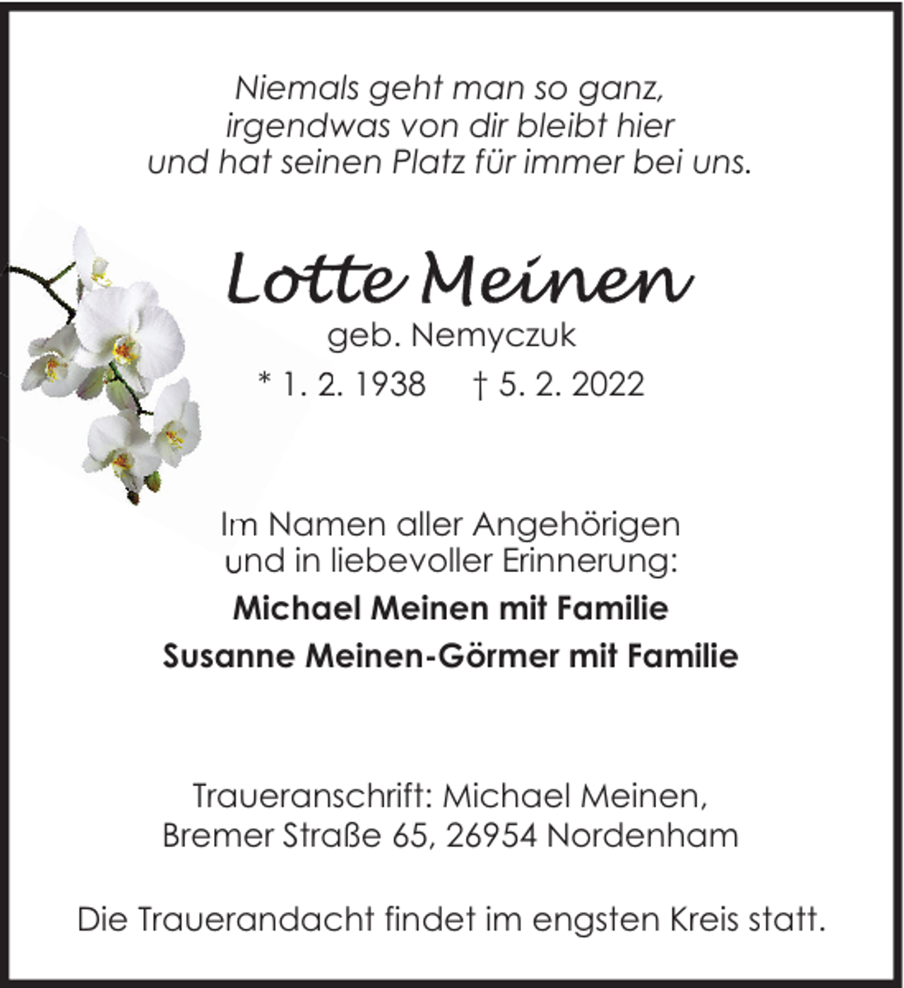 <p>Niemals geht man so ganz,<br />irgendwas von dir bleibt hier<br />und hat seinen Platz für immer bei uns.</p>
<p>geb. Nemyczuk<br />* 1. 2. 1938 † 5. 2. 2022</p>
<p>Im Namen aller Angehörigen<br />und in liebevoller Erinnerung:<br />Michael Meinen mit Familie<br />Susanne Meinen-Görmer mit Familie</p>
<p>Traueranschrift: Michael Meinen,<br />Bremer Straße 65, 26954 Nordenham<br />Die Trauerandacht findet im engsten Kreis statt.</p>