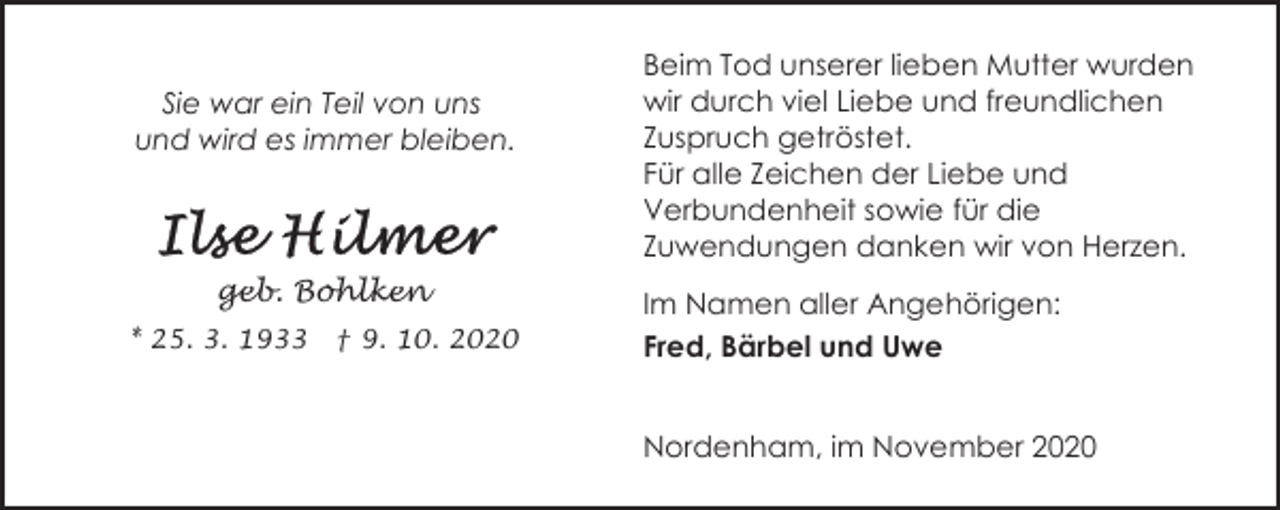 <p>Sie war ein Teil von uns<br />und wird es immer bleiben.</p><p>geb. Bohlken<br />* 25. 3. 1933</p><p>† 9. 10. 2020</p><p>Beim Tod unserer lieben Mutter wurden<br />wir durch viel Liebe und freundlichen<br />Zuspruch getröstet.<br />Für alle Zeichen der Liebe und<br />Verbundenheit sowie für die<br />Zuwendungen danken wir von Herzen.<br />Im Namen aller Angehörigen:<br />Fred, Bärbel und Uwe<br />Nordenham, im November 2020</p>