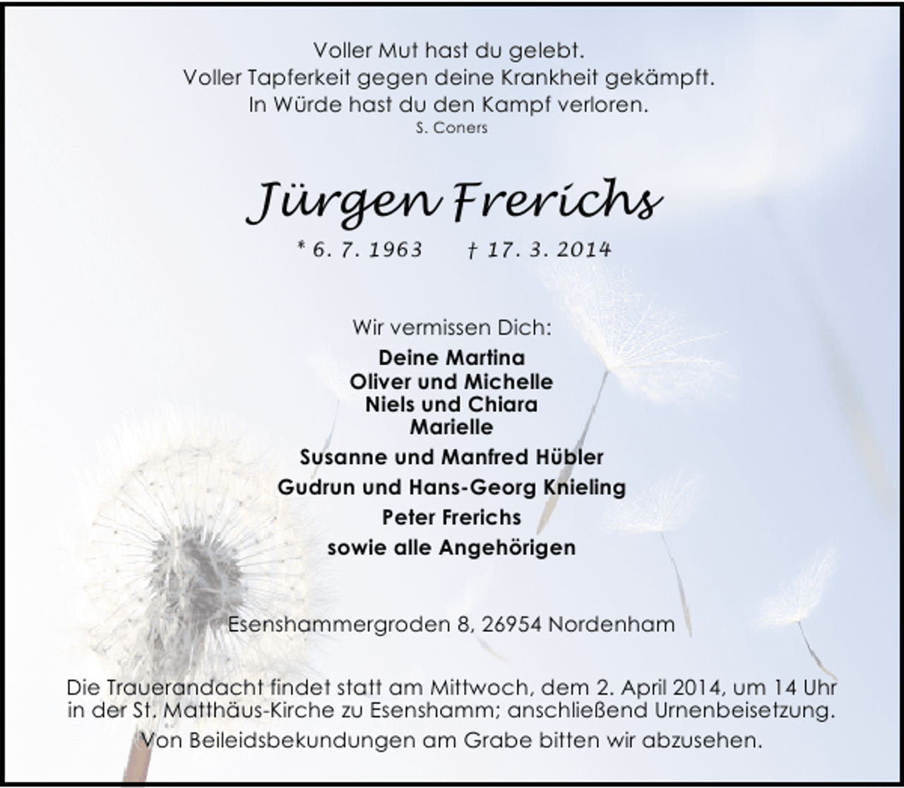 <p>Voller Mut hast du gelebt.<br />Voller Tapferkeit gegen deine Krankheit gekämpft.<br />In Würde hast du den Kampf verloren.<br />S. Coners</p><p>Jürgen Frerichs<br />* 6. 7. 1963</p><p>† 17. 3. 2014</p><p>Wir vermissen Dich:<br />Deine Martina<br />Oliver und Michelle<br />Niels und Chiara<br />Marielle<br />Susanne und Manfred Hübler<br />Gudrun und Hans-Georg Knieling<br />Peter Frerichs<br />sowie alle Angehörigen<br />Esenshammergroden 8, 26954 Nordenham</p><p>Die Trauerandacht findet statt am Mittwoch, dem 2. April 2014, um 14 Uhr<br />in der St. Matthäus-Kirche zu Esenshamm; anschließend Urnenbeisetzung.<br />Von Beileidsbekundungen am Grabe bitten wir abzusehen.</p>
