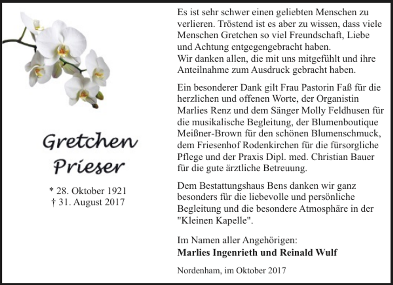 <p>Es ist sehr schwer einen geliebten Menschen zu<br />verlieren. Tröstend ist es aber zu wissen, dass viele<br />Menschen Gretchen so viel Freundschaft, Liebe<br />und Achtung entgegengebracht haben.<br />Wir danken allen, die mit uns mitgefühlt und ihre<br />Anteilnahme zum Ausdruck gebracht haben.<br />Ein besonderer Dank gilt Frau Pastorin Faß für die<br />herzlichen und offenen Worte, der Organistin<br />Marlies Renz und dem Sänger Molly Feldhusen für<br />die musikalische Begleitung, der Blumenboutique<br />Meißner-Brown für den schönen Blumenschmuck,<br />dem Friesenhof Rodenkirchen für die fürsorgliche<br />Pflege und der Praxis Dipl. med. Christian Bauer<br />für die gute ärztliche Betreuung.<br />* 28. Oktober 1921<br />† 31. August 2017</p><p>Dem Bestattungshaus Bens danken wir ganz<br />besonders für die liebevolle und persönliche<br />Begleitung und die besondere Atmosphäre in der<br />"Kleinen Kapelle".<br />Im Namen aller Angehörigen:<br />Marlies Ingenrieth und Reinald Wulf<br />Nordenham, im Oktober 2017</p>