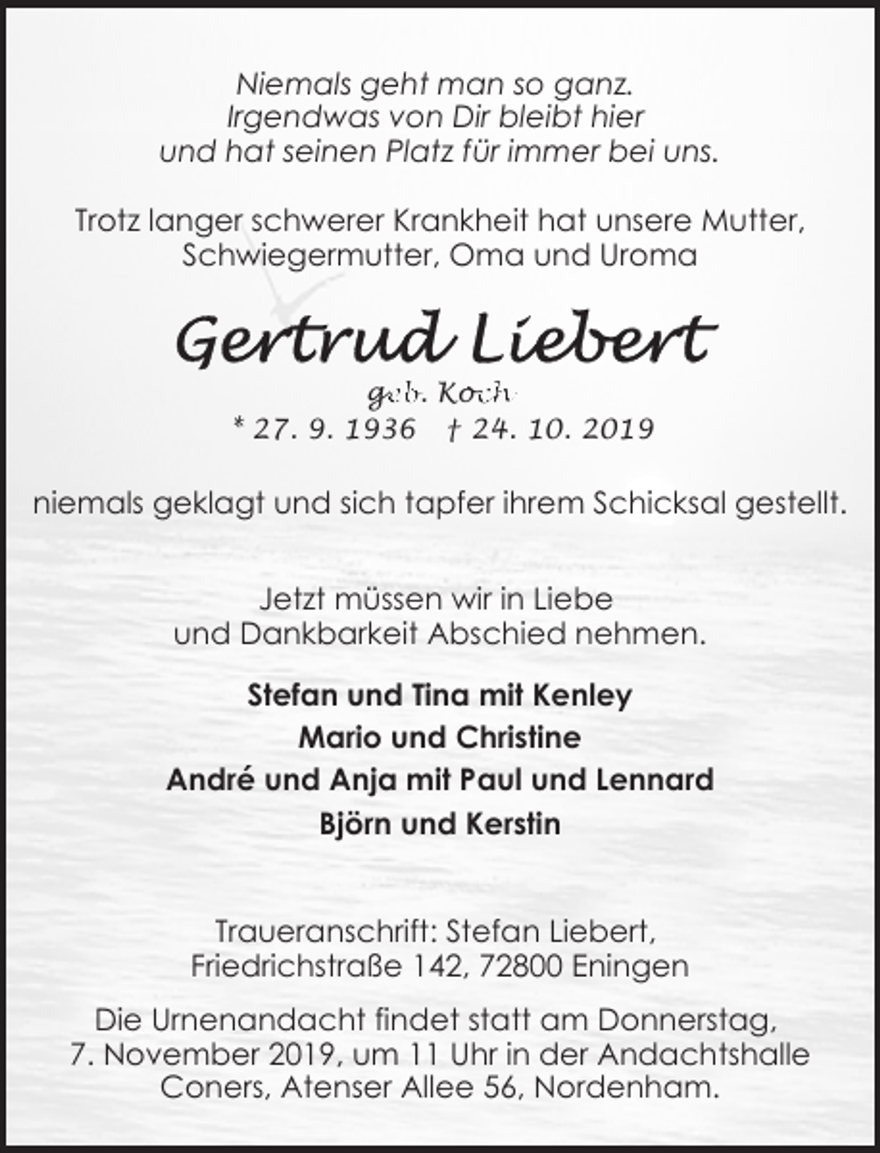 <p>Niemals geht man so ganz.<br />Irgendwas von Dir bleibt hier<br />und hat seinen Platz für immer bei uns.<br />Trotz langer schwerer Krankheit hat unsere Mutter,<br />Schwiegermutter, Oma und Uroma</p><p>ge<br />g<br />eb. Koc<br />och<br />* 27. 9. 1936 † 24. 10. 2019</p><p>niemals geklagt und sich tapfer ihrem Schicksal gestellt.<br />Jetzt müssen wir in Liebe<br />und Dankbarkeit Abschied nehmen.<br />Stefan und Tina mit Kenley<br />Mario und Christine<br />André und Anja mit Paul und Lennard<br />Björn und Kerstin<br />Traueranschrift: Stefan Liebert,<br />Friedrichstraße 142, 72800 Eningen<br />Die Urnenandacht findet statt am Donnerstag,<br />7. November 2019, um 11 Uhr in der Andachtshalle<br />Coners, Atenser Allee 56, Nordenham.</p>