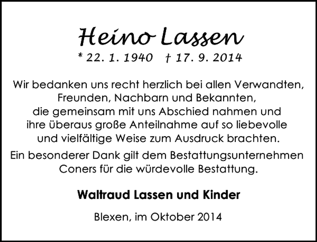 <p>Heino Lassen</p><p>* 22. 1. 1940</p><p>† 17. 9. 2014</p><p>Wir bedanken uns recht herzlich bei allen Verwandten,<br />Freunden, Nachbarn und Bekannten,<br />die gemeinsam mit uns Abschied nahmen und<br />ihre überaus große Anteilnahme auf so liebevolle<br />und vielfältige Weise zum Ausdruck brachten.<br />Ein besonderer Dank gilt dem Bestattungsunternehmen<br />Coners für die würdevolle Bestattung.</p><p>Waltraud Lassen und Kinder<br />Blexen, im Oktober 2014</p>