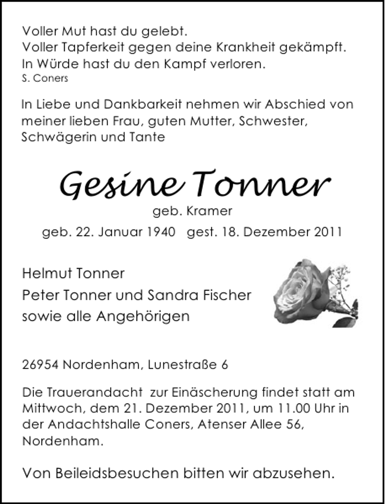 <p>Voller Mut hast du gelebt.<br />Voller Tapferkeit gegen deine Krankheit gekämpft.<br />In Würde hast du den Kampf verloren.<br />S. Coners</p><p>In Liebe und Dankbarkeit nehmen wir Abschied von<br />meiner lieben Frau, guten Mutter, Schwester,<br />Schwägerin und Tante</p><p>Gesine Tonner<br />geb. Kramer</p><p>geb. 22. Januar 1940 gest. 18. Dezember 2011</p><p>Helmut Tonner<br />Peter Tonner und Sandra Fischer<br />sowie alle Angehörigen<br />26954 Nordenham, Lunestraße 6<br />Die Trauerandacht zur Einäscherung findet statt am<br />Mittwoch, dem 21. Dezember 2011, um 11.00 Uhr in<br />der Andachtshalle Coners, Atenser Allee 56,<br />Nordenham.</p><p>Von Beileidsbesuchen bitten wir abzusehen.</p>