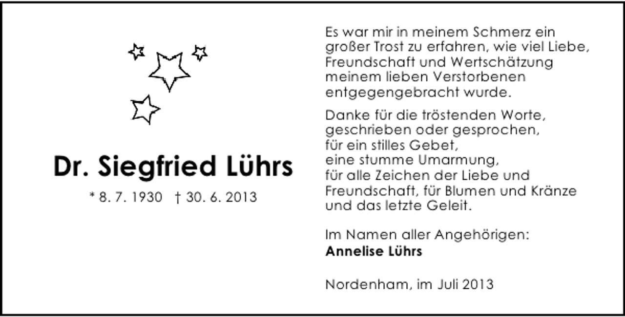 <p>Es war mir in meinem Schmerz ein<br />großer Trost zu erfahren, wie viel Liebe,<br />Freundschaft und Wertschätzung<br />meinem lieben Verstorbenen<br />entgegengebracht wurde.</p><p>Dr. Siegfried Lührs<br />* 8. 7. 1930 † 30. 6. 2013</p><p>Danke für die tröstenden Worte,<br />geschrieben oder gesprochen,<br />für ein stilles Gebet,<br />eine stumme Umarmung,<br />für alle Zeichen der Liebe und<br />Freundschaft, für Blumen und Kränze<br />und das letzte Geleit.<br />Im Namen aller Angehörigen:<br />Annelise Lührs<br />Nordenham, im Juli 2013</p>
