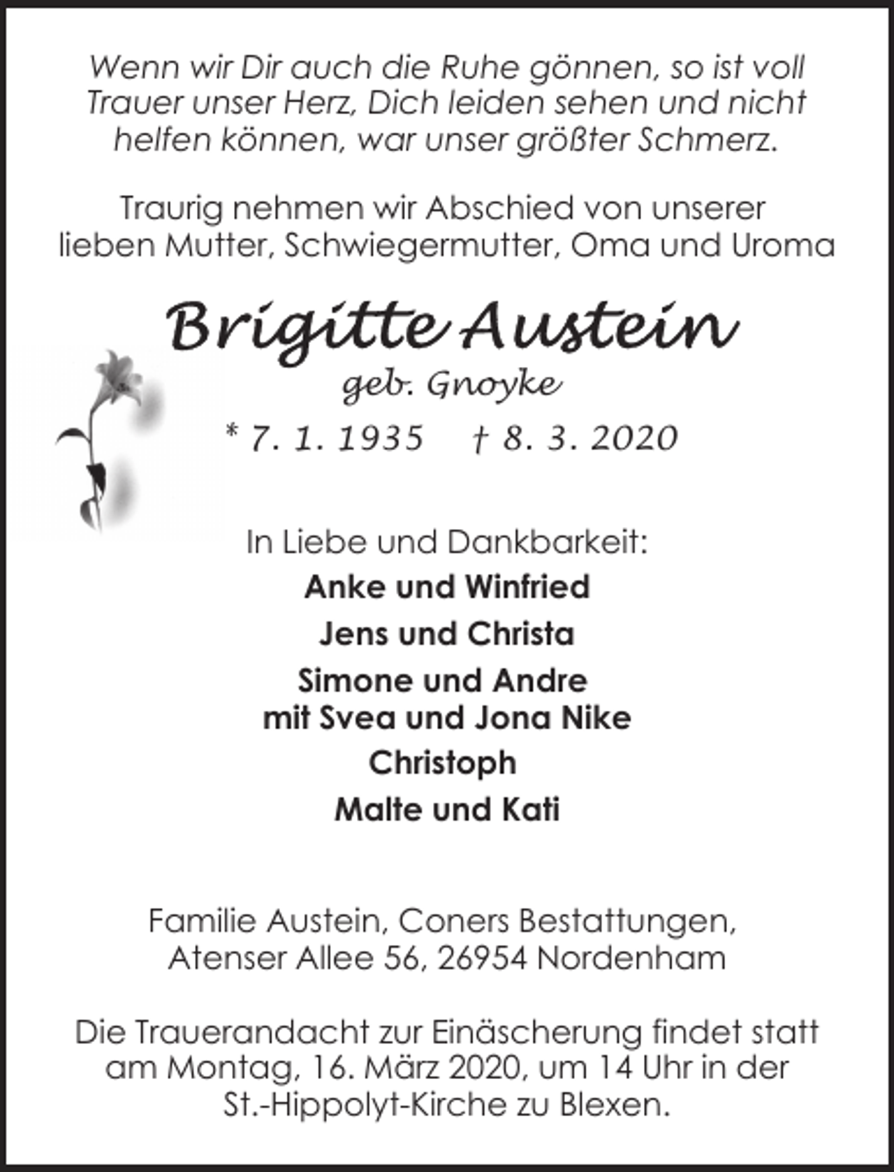 <p>Wenn wir Dir auch die Ruhe gönnen, so ist voll<br />Trauer unser Herz, Dich leiden sehen und nicht<br />helfen können, war unser größter Schmerz.<br />Traurig nehmen wir Abschied von unserer<br />lieben Mutter, Schwiegermutter, Oma und Uroma</p><p>geb. Gnoyke<br />* 7. 1. 1935</p><p>† 8. 3. 2020</p><p>In Liebe und Dankbarkeit:<br />Anke und Winfried<br />Jens und Christa<br />Simone und Andre<br />mit Svea und Jona Nike<br />Christoph<br />Malte und Kati<br />Familie Austein, Coners Bestattungen,<br />Atenser Allee 56, 26954 Nordenham<br />Die Trauerandacht zur Einäscherung findet statt<br />am Montag, 16. März 2020, um 14 Uhr in der<br />St.-Hippolyt-Kirche zu Blexen.</p>
