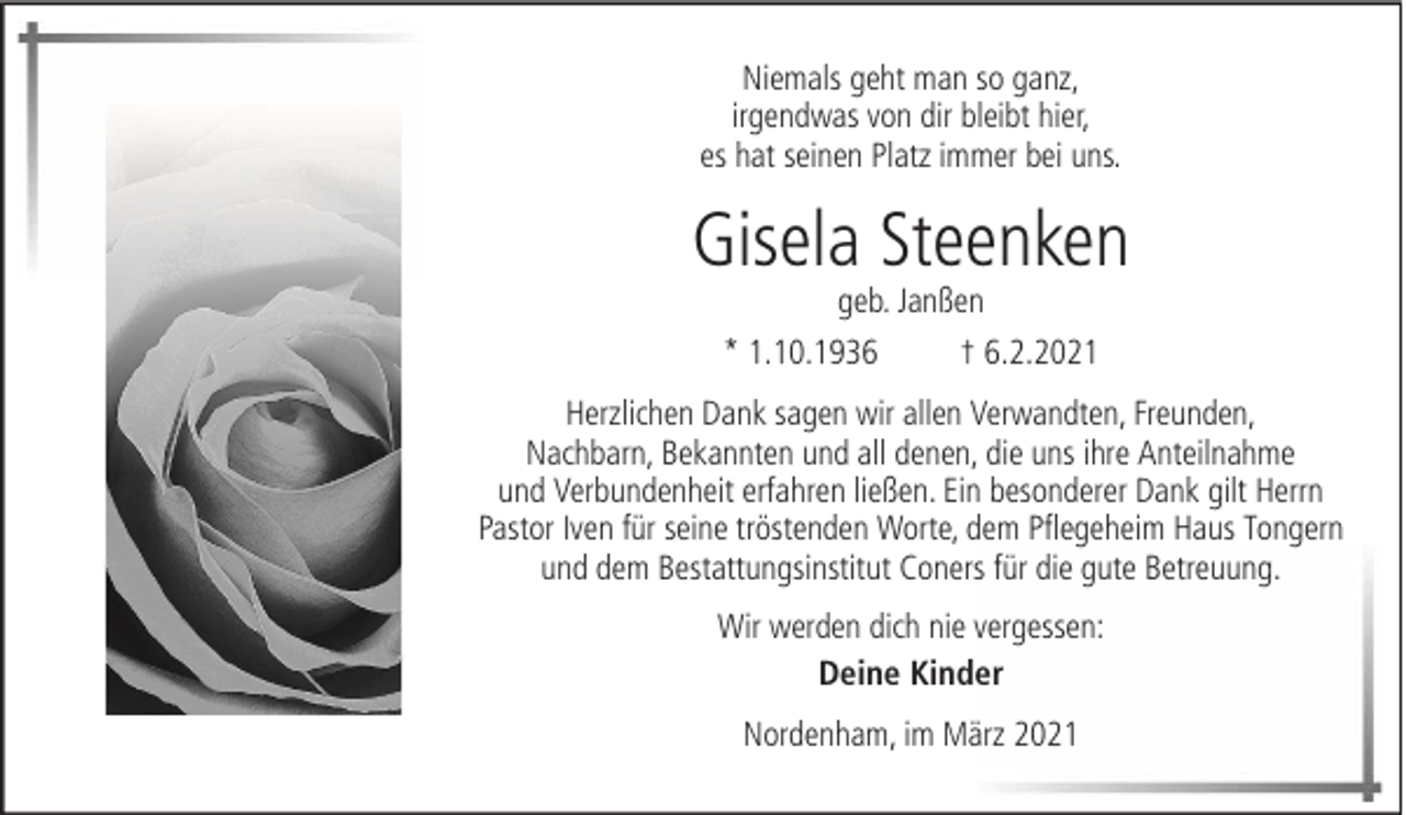 <p>Niemals geht man so ganz,<br />irgendwas von dir bleibt hier,<br />es hat seinen Platz immer bei uns.</p><p>Gisela Steenken<br />geb. Janßen<br />* 1.10.1936<br />† 6.2.2021</p><p>Herzlichen Dank sagen wir allen Verwandten, Freunden,<br />Nachbarn, Bekannten und all denen, die uns ihre Anteilnahme<br />und Verbundenheit erfahren ließen. Ein besonderer Dank gilt Herrn<br />Pastor Iven für seine tröstenden Worte, dem Pflegeheim Haus Tongern<br />und dem Bestattungsinstitut Coners für die gute Betreuung.<br />Wir werden dich nie vergessen:<br />Deine Kinder<br />Nordenham, im März 2021</p>