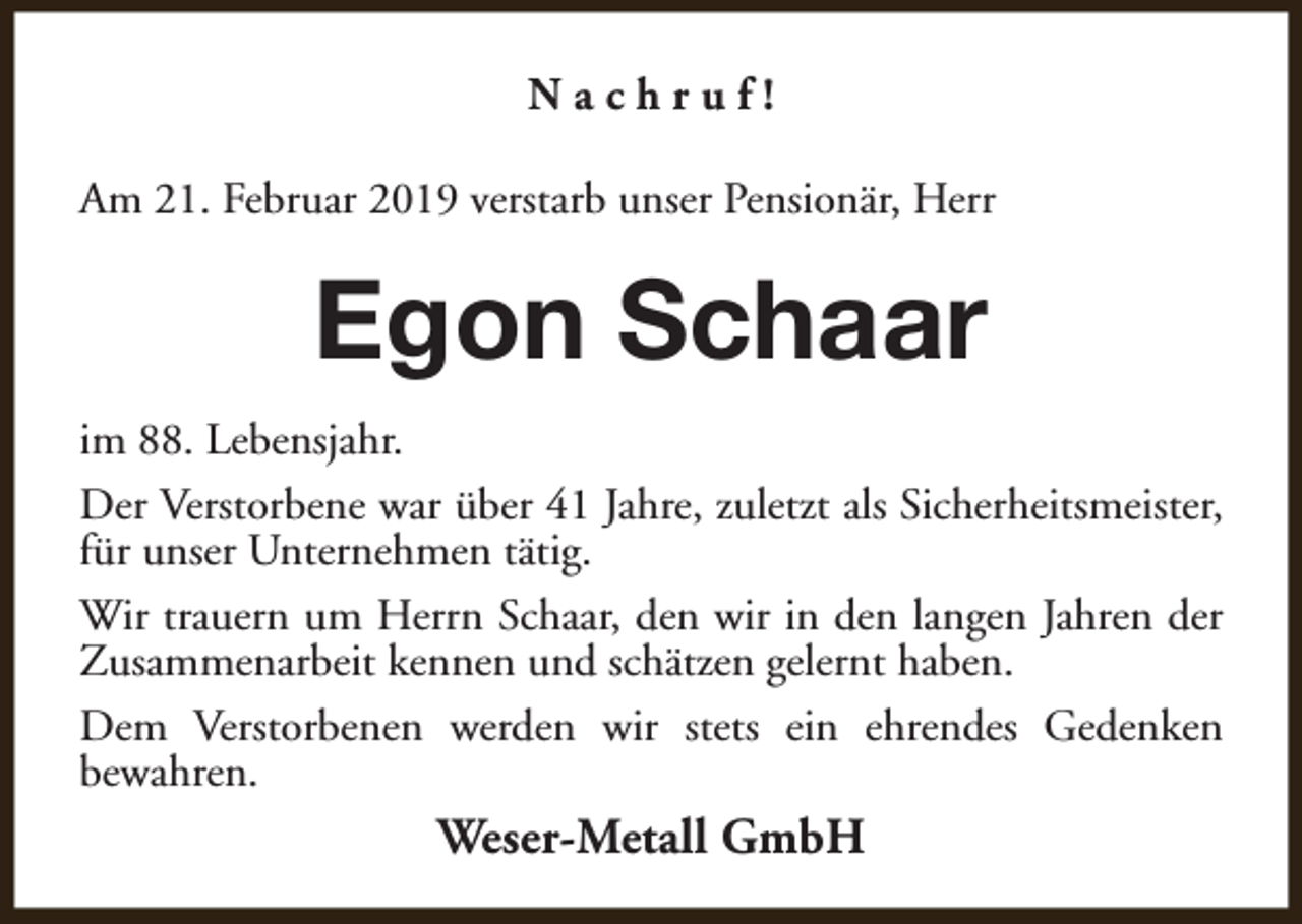 <p>Nachruf!<br />Am 21. Februar 2019 verstarb unser Pensionär, Herr</p><p>Egon Schaar<br />im 88. Lebensjahr.<br />Der Verstorbene war über 41 Jahre, zuletzt als Sicherheitsmeister,<br />für unser Unternehmen tätig.<br />Wir trauern um Herrn Schaar, den wir in den langen Jahren der<br />Zusammenarbeit kennen und schätzen gelernt haben.<br />Dem Verstorbenen werden wir stets ein ehrendes Gedenken<br />bewahren.</p><p>Weser-Metall GmbH</p>
