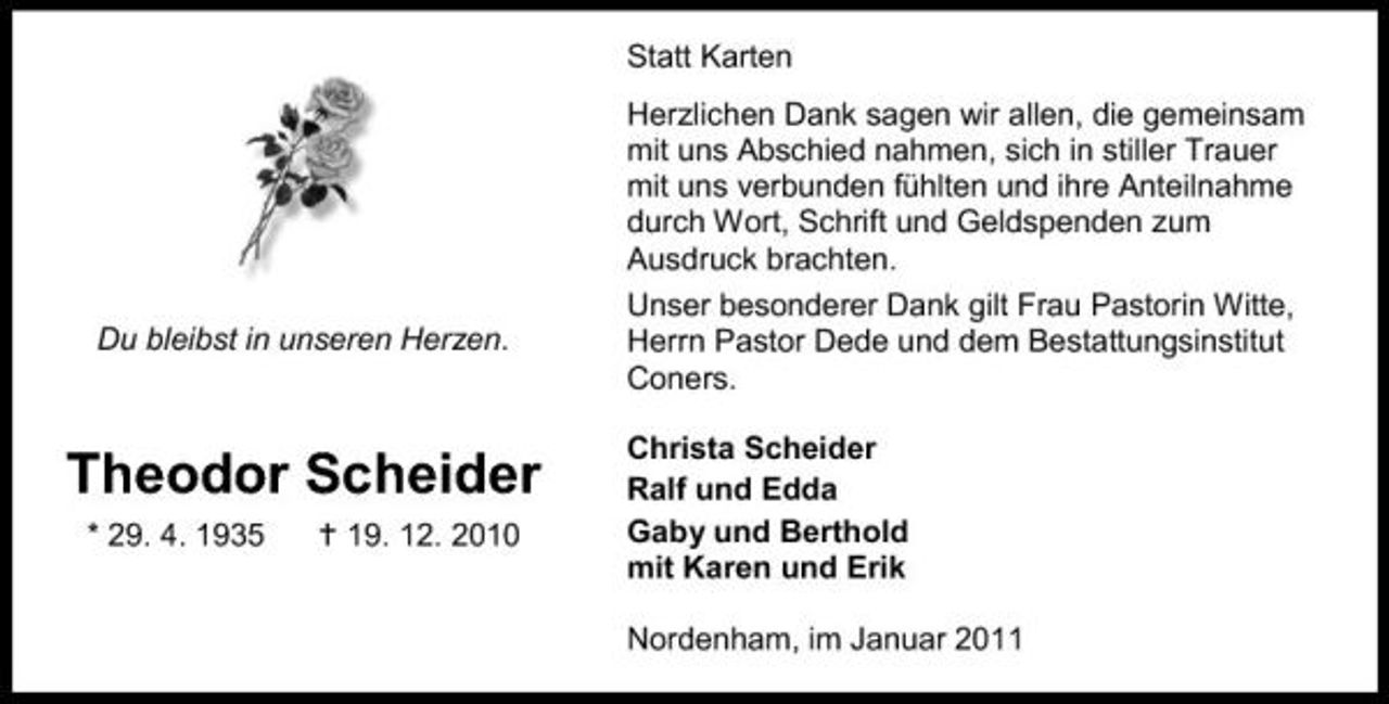 <p>Statt Karten Herzlichen Dank sagen wir allen, die gemeinsam mit uns Abschied nahmen, sich in stiller Trauer mit uns verbunden fühlten und ihre Anteilnahme durch Wort, Schrift und Geldspenden zum Ausdruck brachten. Unser besonderer Dank gilt Frau Pastorin Witte, Herrn Pastor Dede und dem Bestattungsinstitut Coners. Christa Scheider Ralf und Edda Gaby und Berthold mit Karen und Erik Nordenham, im Januar 2011</p><p>Du bleibst in unseren Herzen.</p><p>Theodor Scheider<br />* 29. 4. 1935 19. 12. 2010</p>