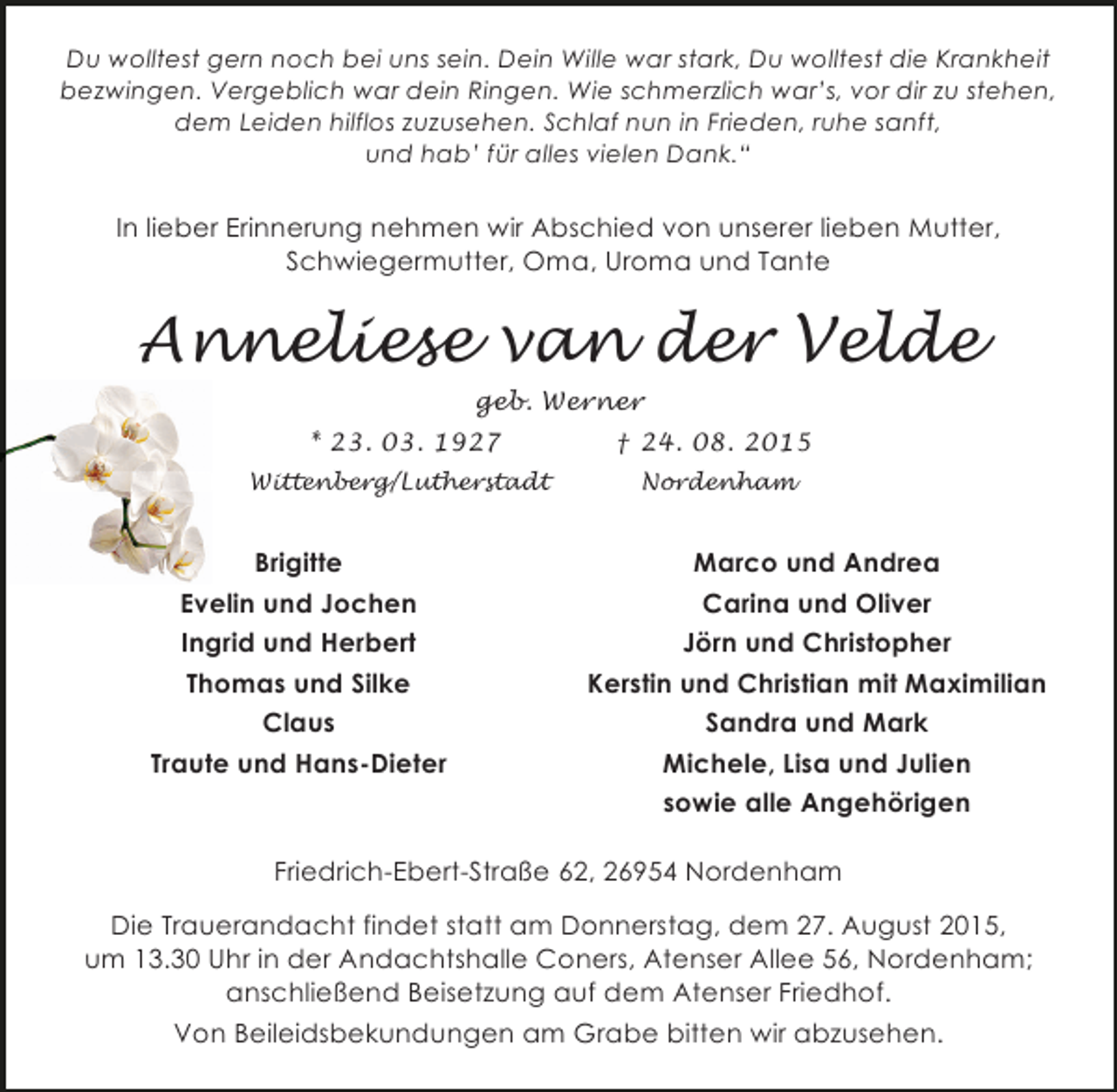 <p>Du wolltest gern noch bei uns sein. Dein Wille war stark, Du wolltest die Krankheit<br />bezwingen. Vergeblich war dein Ringen. Wie schmerzlich war’s, vor dir zu stehen,<br />dem Leiden hilflos zuzusehen. Schlaf nun in Frieden, ruhe sanft,<br />und hab’ für alles vielen Dank.“</p><p>In lieber Erinnerung nehmen wir Abschied von unserer lieben Mutter,<br />Schwiegermutter, Oma, Uroma und Tante</p><p>Anneliese van der Velde<br />geb. Werner<br />* 23. 03. 1927</p><p>† 24. 08. 2015</p><p>Wittenberg/Lutherstadt</p><p>Nordenham</p><p>Brigitte<br />Evelin und Jochen<br />Ingrid und Herbert<br />Thomas und Silke<br />Claus<br />Traute und Hans-Dieter</p><p>Marco und Andrea<br />Carina und Oliver<br />Jörn und Christopher<br />Kerstin und Christian mit Maximilian<br />Sandra und Mark<br />Michele, Lisa und Julien<br />sowie alle Angehörigen</p><p>Friedrich-Ebert-Straße 62, 26954 Nordenham<br />Die Trauerandacht findet statt am Donnerstag, dem 27. August 2015,<br />um 13.30 Uhr in der Andachtshalle Coners, Atenser Allee 56, Nordenham;<br />anschließend Beisetzung auf dem Atenser Friedhof.<br />Von Beileidsbekundungen am Grabe bitten wir abzusehen.</p>