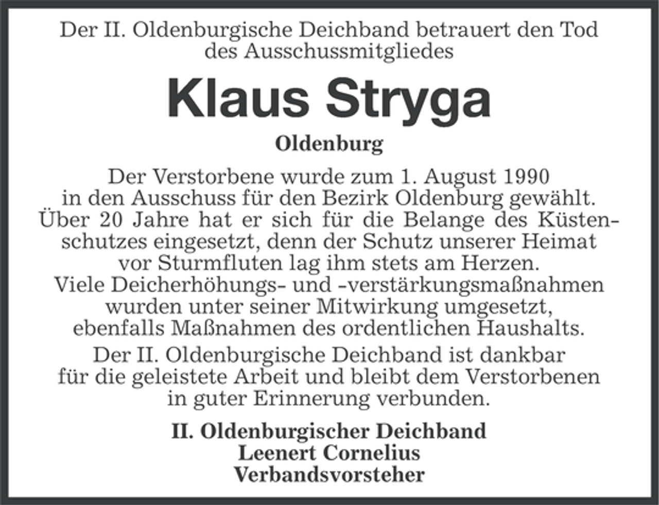 <p>Der II. Oldenburgische Deichband betrauert den Tod<br />des Ausschussmitgliedes</p><p>Klaus Stryga<br />Oldenburg<br />Der Verstorbene wurde zum 1. August 1990<br />in den Ausschuss für den Bezirk Oldenburg gewählt.<br />Über 20 Jahre hat er sich für die Belange des Küstenschutzes eingesetzt, denn der Schutz unserer Heimat<br />vor Sturmfluten lag ihm stets am Herzen.<br />Viele Deicherhöhungs- und -verstärkungsmaßnahmen<br />wurden unter seiner Mitwirkung umgesetzt,<br />ebenfalls Maßnahmen des ordentlichen Haushalts.<br />Der II. Oldenburgische Deichband ist dankbar<br />für die geleistete Arbeit und bleibt dem Verstorbenen<br />in guter Erinnerung verbunden.<br />II. Oldenburgischer Deichband<br />Leenert Cornelius<br />Verbandsvorsteher</p>