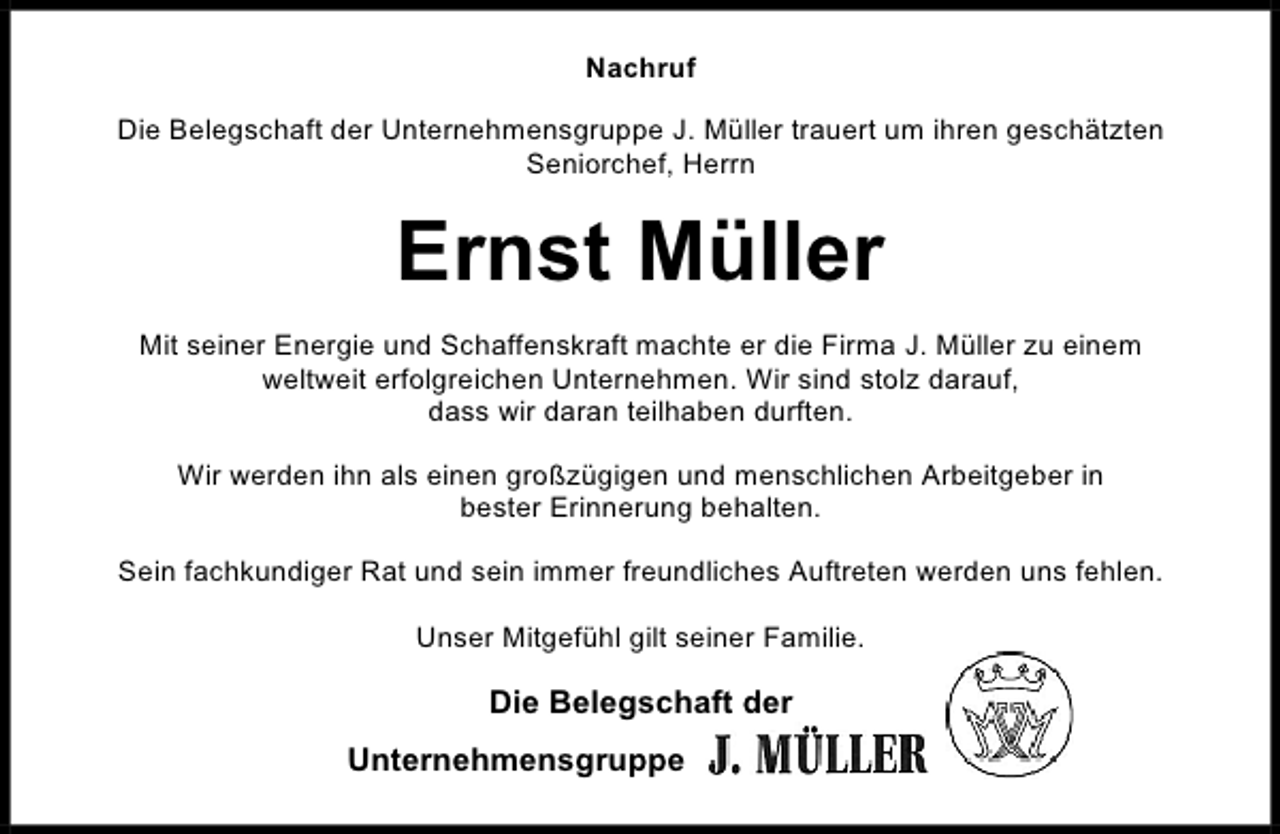 <p>Nachruf<br />Die Belegschaft der Unternehmensgruppe J. Müller trauert um ihren geschätzten<br />Seniorchef, Herrn</p><p>Ernst Müller<br />Mit seiner Energie und Schaffenskraft machte er die Firma J. Müller zu einem<br />weltweit erfolgreichen Unternehmen. Wir sind stolz darauf,<br />dass wir daran teilhaben durften.<br />Wir werden ihn als einen großzügigen und menschlichen Arbeitgeber in<br />bester Erinnerung behalten.<br />Sein fachkundiger Rat und sein immer freundliches Auftreten werden uns fehlen.<br />Unser Mitgefühl gilt seiner Familie.</p><p>Die Belegschaft der<br />Unternehmensgruppe</p>
