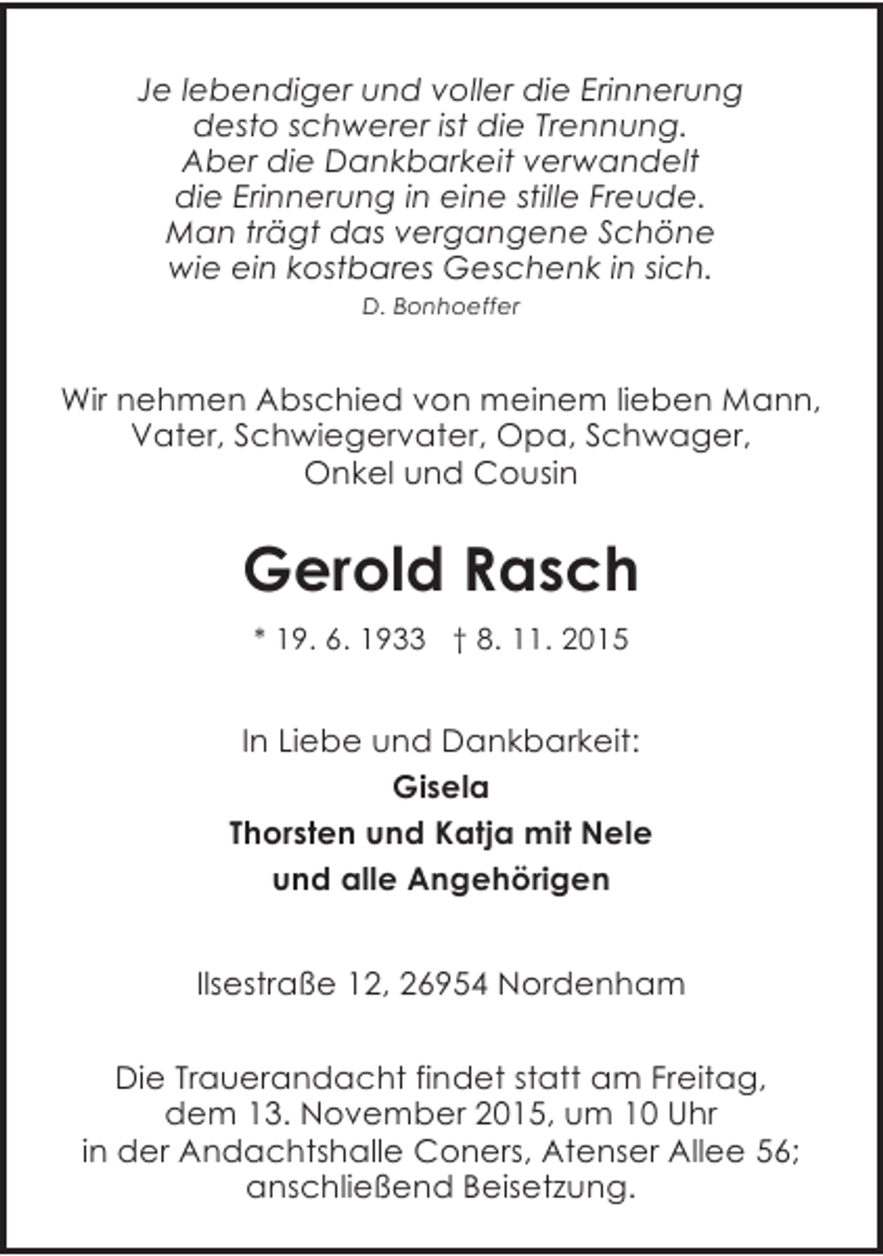 <p>Je lebendiger und voller die Erinnerung<br />desto schwerer ist die Trennung.<br />Aber die Dankbarkeit verwandelt<br />die Erinnerung in eine stille Freude.<br />Man trägt das vergangene Schöne<br />wie ein kostbares Geschenk in sich.<br />D. Bonhoeffer</p><p>Wir nehmen Abschied von meinem lieben Mann,<br />Vater, Schwiegervater, Opa, Schwager,<br />Onkel und Cousin</p><p>Gerold Rasch<br />* 19. 6. 1933 † 8. 11. 2015</p><p>In Liebe und Dankbarkeit:<br />Gisela<br />Thorsten und Katja mit Nele<br />und alle Angehörigen<br />Ilsestraße 12, 26954 Nordenham<br />Die Trauerandacht findet statt am Freitag,<br />dem 13. November 2015, um 10 Uhr<br />in der Andachtshalle Coners, Atenser Allee 56;<br />anschließend Beisetzung.</p>