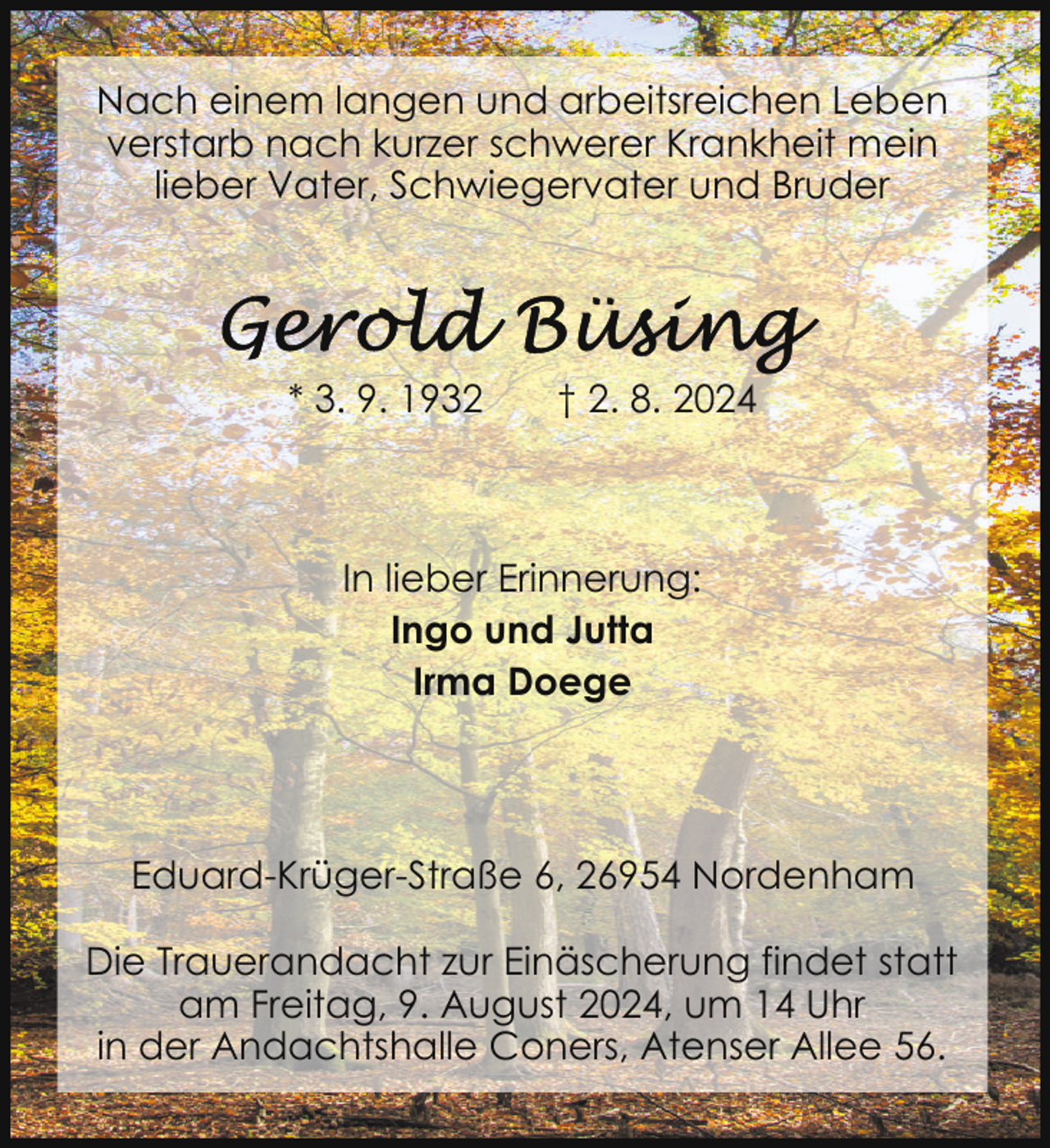 <p>Nach einem langen und arbeitsreichen Leben<br />verstarb nach kurzer schwerer Krankheit mein<br />lieber Vater, Schwiegervater und Bruder</p><p>* 3. 9. 1932</p><p>† 2. 8. 2024</p><p>In lieber Erinnerung:<br />Ingo und Jutta<br />Irma Doege</p><p>Eduard-Krüger-Straße 6, 26954 Nordenham<br />Die Trauerandacht zur Einäscherung findet statt<br />am Freitag, 9. August 2024, um 14 Uhr<br />in der Andachtshalle Coners, Atenser Allee 56.</p>