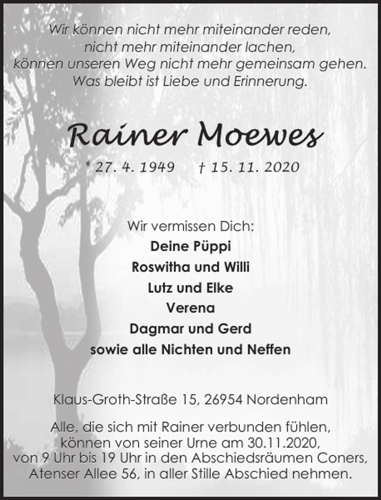<p>Wir können nicht mehr miteinander reden,<br />nicht mehr miteinander lachen,<br />können unseren Weg nicht mehr gemeinsam gehen.<br />Was bleibt ist Liebe und Erinnerung.</p>
<p>* 27. 4. 1949</p>
<p>† 15. 11. 2020</p>
<p>Wir vermissen Dich:<br />Deine Püppi<br />Roswitha und Willi<br />Lutz und Elke<br />Verena<br />Dagmar und Gerd<br />sowie alle Nichten und Neffen<br />Klaus-Groth-Straße 15, 26954 Nordenham<br />Alle, die sich mit Rainer verbunden fühlen,<br />können von seiner Urne am 30.11.2020,<br />von 9 Uhr bis 19 Uhr in den Abschiedsräumen Coners,<br />Atenser Allee 56, in aller Stille Abschied nehmen.</p>