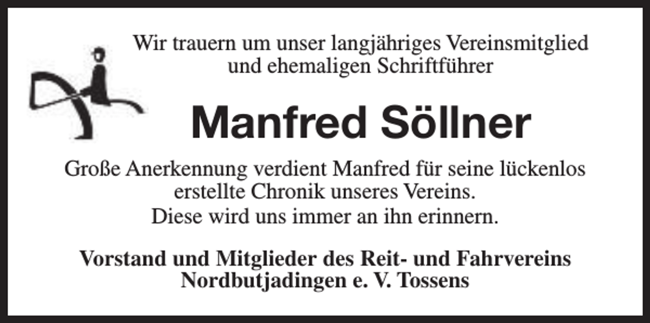<p>Wir trauern um unser langjähriges Vereinsmitglied<br />und ehemaligen Schriftführer</p><p>Manfred Söllner<br />Große Anerkennung verdient Manfred für seine lückenlos<br />erstellte Chronik unseres Vereins.<br />Diese wird uns immer an ihn erinnern.<br />Vorstand und Mitglieder des Reit- und Fahrvereins<br />Nordbutjadingen e. V. Tossens</p>