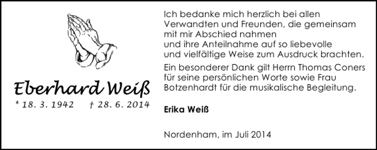 <p>Ich bedanke mich herzlich bei allen<br />Verwandten und Freunden, die gemeinsam<br />mit mir Abschied nahmen<br />und ihre Anteilnahme auf so liebevolle<br />und vielfältige Weise zum Ausdruck brachten.<br />Ein besonderer Dank gilt Herrn Thomas Coners<br />für seine persönlichen Worte sowie Frau<br />Botzenhardt für die musikalische Begleitung.<br />* 18. 3. 1942</p><p>† 28. 6. 2014</p><p>Erika Weiß<br />Nordenham, im Juli 2014</p>