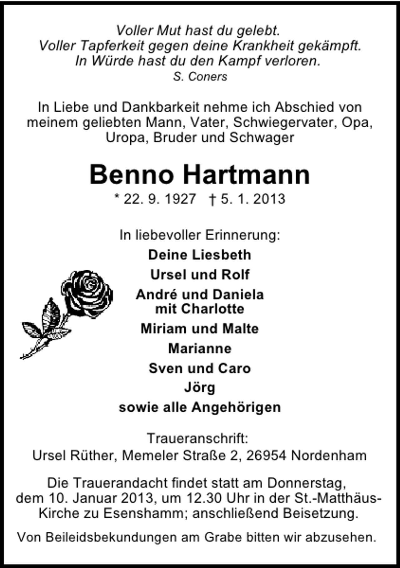 <p>Voller Mut hast du gelebt.<br />Voller Tapferkeit gegen deine Krankheit gekämpft.<br />In Würde hast du den Kampf verloren.<br />S. Coners</p><p>In Liebe und Dankbarkeit nehme ich Abschied von<br />meinem geliebten Mann, Vater, Schwiegervater, Opa,<br />Uropa, Bruder und Schwager</p><p>Benno Hartmann<br />* 22. 9. 1927 † 5. 1. 2013<br />In liebevoller Erinnerung:<br />Deine Liesbeth<br />Ursel und Rolf<br />André und Daniela<br />mit Charlotte<br />Miriam und Malte<br />Marianne<br />Sven und Caro<br />Jörg<br />sowie alle Angehörigen<br />Traueranschrift:<br />Ursel Rüther, Memeler Straße 2, 26954 Nordenham<br />Die Trauerandacht findet statt am Donnerstag,<br />dem 10. Januar 2013, um 12.30 Uhr in der St.-MatthäusKirche zu Esenshamm; anschließend Beisetzung.<br />Von Beileidsbekundungen am Grabe bitten wir abzusehen.</p>
