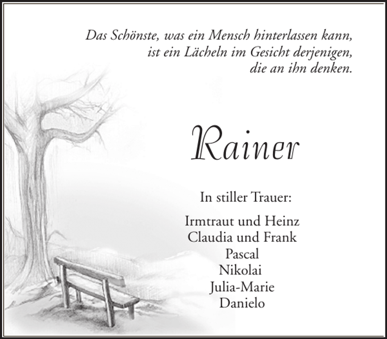<p>Das Schönste, was ein Mensch hinterlassen kann,<br />ist ein Lächeln im Gesicht derjenigen,<br />die an ihn denken.</p><p>Rainer<br />In stiller Trauer:<br />Irmtraut und Heinz<br />Claudia und Frank<br />Pascal<br />Nikolai<br />Julia-Marie<br />Danielo</p>