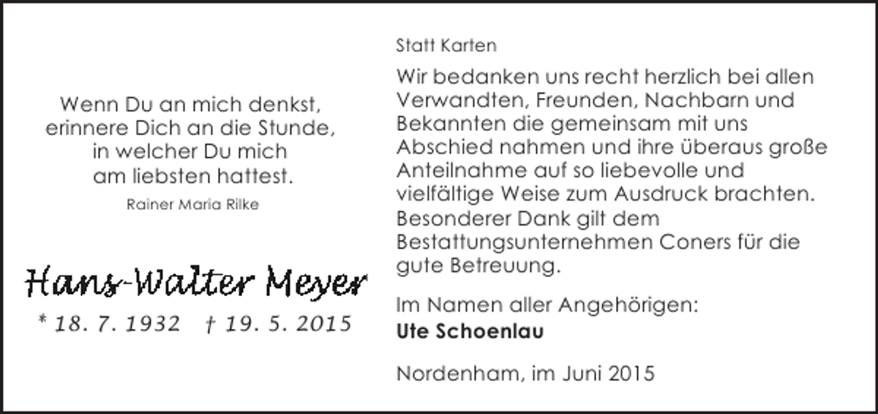 <p>Statt Karten</p><p>Wenn Du an mich denkst,<br />erinnere Dich an die Stunde,<br />in welcher Du mich<br />am liebsten hattest.<br />Rainer Maria Rilke</p><p>* 18. 7. 1932</p><p>† 19. 5. 2015</p><p>Wir bedanken uns recht herzlich bei allen<br />Verwandten, Freunden, Nachbarn und<br />Bekannten die gemeinsam mit uns<br />Abschied nahmen und ihre überaus große<br />Anteilnahme auf so liebevolle und<br />vielfältige Weise zum Ausdruck brachten.<br />Besonderer Dank gilt dem<br />Bestattungsunternehmen Coners für die<br />gute Betreuung.<br />Im Namen aller Angehörigen:<br />Ute Schoenlau<br />Nordenham, im Juni 2015</p>
