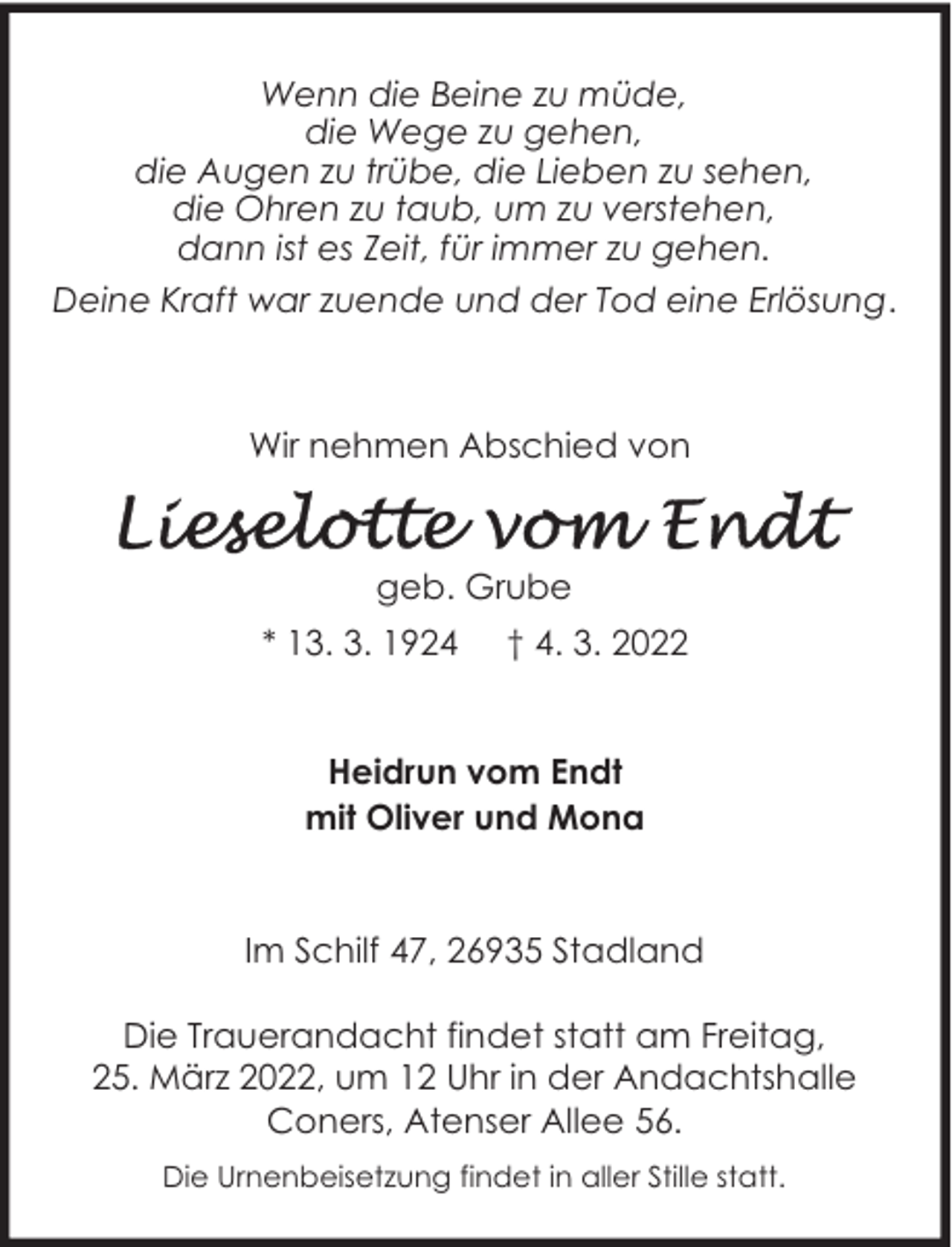 <p>Wenn die Beine zu müde,<br />die Wege zu gehen,<br />die Augen zu trübe, die Lieben zu sehen,<br />die Ohren zu taub, um zu verstehen,<br />dann ist es Zeit, für immer zu gehen.<br />Deine Kraft war zuende und der Tod eine Erlösung.</p>
<p>Wir nehmen Abschied von</p>
<p>geb. Grube<br />* 13. 3. 1924</p>
<p>† 4. 3. 2022</p>
<p>Heidrun vom Endt<br />mit Oliver und Mona<br />Im Schilf 47, 26935 Stadland<br />Die Trauerandacht findet statt am Freitag,<br />25. März 2022, um 12 Uhr in der Andachtshalle<br />Coners, Atenser Allee 56.<br />Die Urnenbeisetzung findet in aller Stille statt.</p>