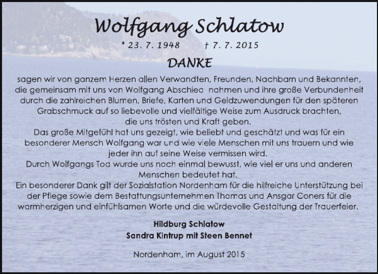 <p>* 23. 7. 1948</p><p>† 7. 7. 2015</p><p>sagen wir von ganzem Herzen allen Verw<br />e<br />rwandten, Freunden, Nachbarn und Bekannten,<br />w<br />die gemeinsam mit uns von Wolfgang Abschied nahmen und ihre große Verbundenheit<br />durch die zahlreichen Blumen, Briefe, Karten und Geldzuwendungen für den späteren<br />e<br />d<br />Grabschmuck auf so liebevolle und vielfältige Weise zum Ausdruck brachten,<br />die uns trösten und Kraft geben.<br />Das große Mitgefühl hat uns gezeigt, wie beliebt und geschätzt und was für ein<br />c<br />besonderer Mensch Wolfgang war und wie viele Menschen mit uns trauern und wie<br />a<br />jeder ihn auf seine Weise vermissen wird.<br />d<br />Durch Wolfgangs Tod wurde uns noch einmal bewusst, wie viel er uns und anderen<br />d<br />Menschen bedeutet hat.<br />t<br />Ein besonderer Dank gilt der Sozialstation Nordenham für die hilfreiche Unterstützung bei<br />ü<br />der Pflege sowie dem Bestattungsunternehmen Thomas und Ansgar Coners für die<br />m<br />d<br />warmherzigen und einfühlsamen Worte und die würdevolle Gestaltung der Trauerfeier.<br />v<br />e<br />Hildburg Schlatow<br />Sandra Kintrup mit Steen Bennet<br />Nordenham, im August 2015<br />0</p>