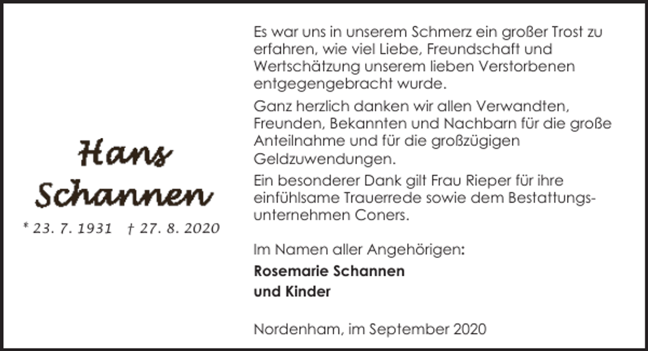 <p>Es war uns in unserem Schmerz ein großer Trost zu<br />erfahren, wie viel Liebe, Freundschaft und<br />Wertschätzung unserem lieben Verstorbenen<br />entgegengebracht wurde.</p><p>* 23. 7. 1931</p><p>† 27. 8. 2020</p><p>Ganz herzlich danken wir allen Verwandten,<br />Freunden, Bekannten und Nachbarn für die große<br />Anteilnahme und für die großzügigen<br />Geldzuwendungen.<br />Ein besonderer Dank gilt Frau Rieper für ihre<br />einfühlsame Trauerrede sowie dem Bestattungsunternehmen Coners.<br />Im Namen aller Angehörigen:<br />Rosemarie Schannen<br />und Kinder<br />Nordenham, im September 2020</p>