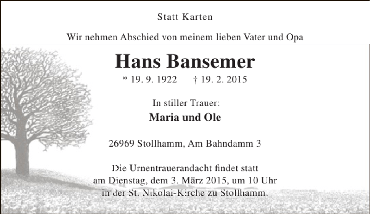 <p>Statt Karten<br />Wir nehmen Abschied von meinem lieben Vater und Opa</p><p>Hans Bansemer<br />* 19. 9. 1922</p><p>† 19. 2. 2015</p><p>In stiller Trauer:</p><p>Maria und Ole<br />26969 Stollhamm, Am Bahndamm 3<br />Die Urnentrauerandacht findet statt<br />am Dienstag, dem 3. März 2015, um 10 Uhr<br />i<br />in der St. Nikolai-Kirche zu Stollhamm.<br />l iK h<br />l</p>