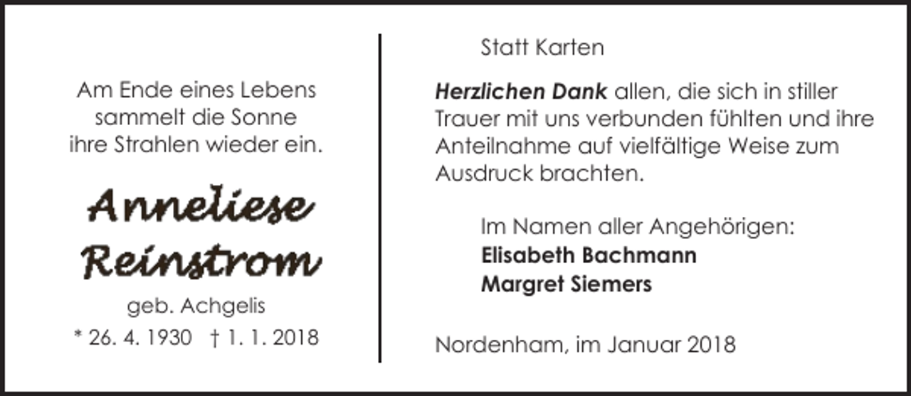 <p>Statt Karten<br />Am Ende eines Lebens<br />sammelt die Sonne<br />ihre Strahlen wieder ein.</p><p>geb. Achgelis<br />* 26. 4. 1930 † 1. 1. 2018</p><p>Herzlichen Dank allen, die sich in stiller<br />Trauer mit uns verbunden fühlten und ihre<br />Anteilnahme auf vielfältige Weise zum<br />Ausdruck brachten.<br />Im Namen aller Angehörigen:<br />Elisabeth Bachmann<br />Margret Siemers<br />Nordenham, im Januar 2018</p>