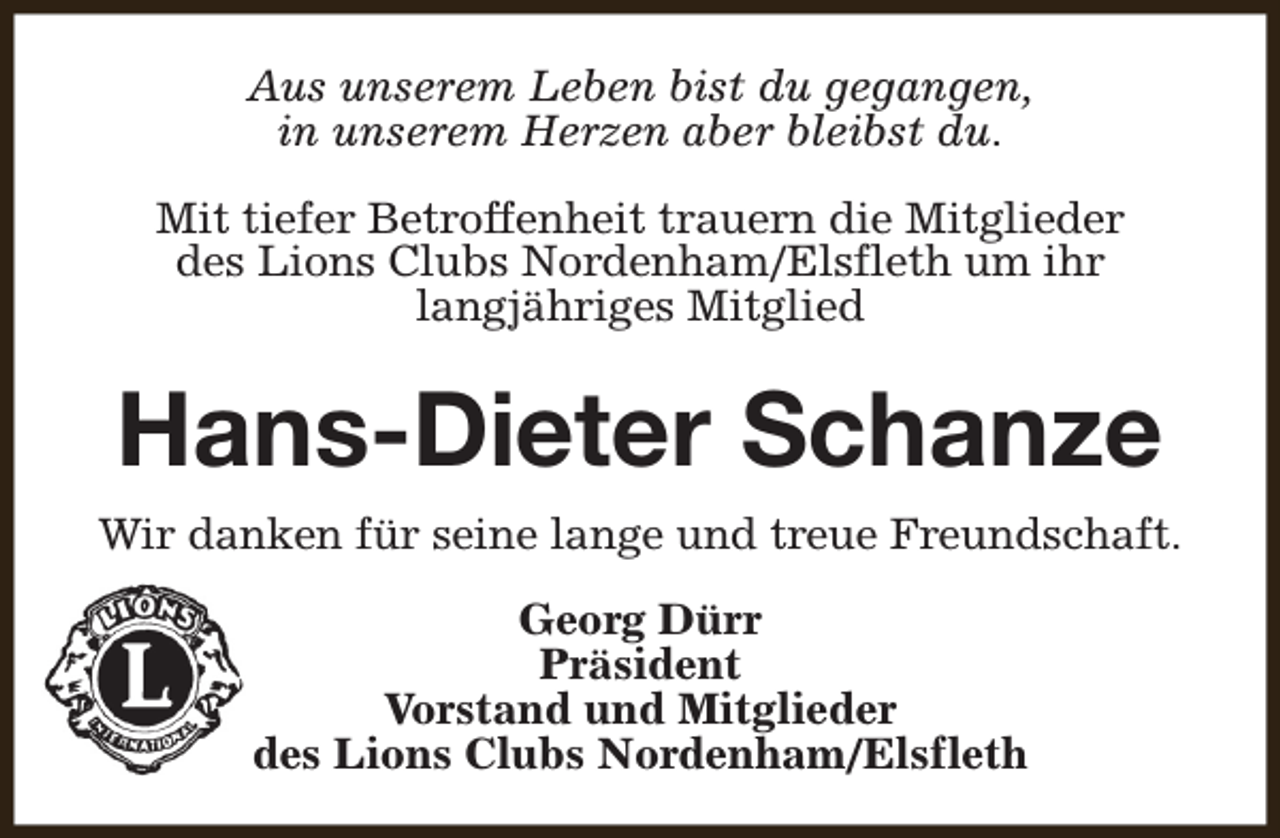 <p>Aus unserem Leben bist du gegangen,<br />in unserem Herzen aber bleibst du.<br />Mit tiefer Betroffenheit trauern die Mitglieder<br />des Lions Clubs Nordenham/Elsfleth um ihr<br />langjähriges Mitglied</p><p>Hans-Dieter Schanze<br />Wir danken für seine lange und treue Freundschaft.<br />Georg Dürr<br />Präsident<br />Vorstand und Mitglieder<br />des Lions Clubs Nordenham/Elsfleth</p>