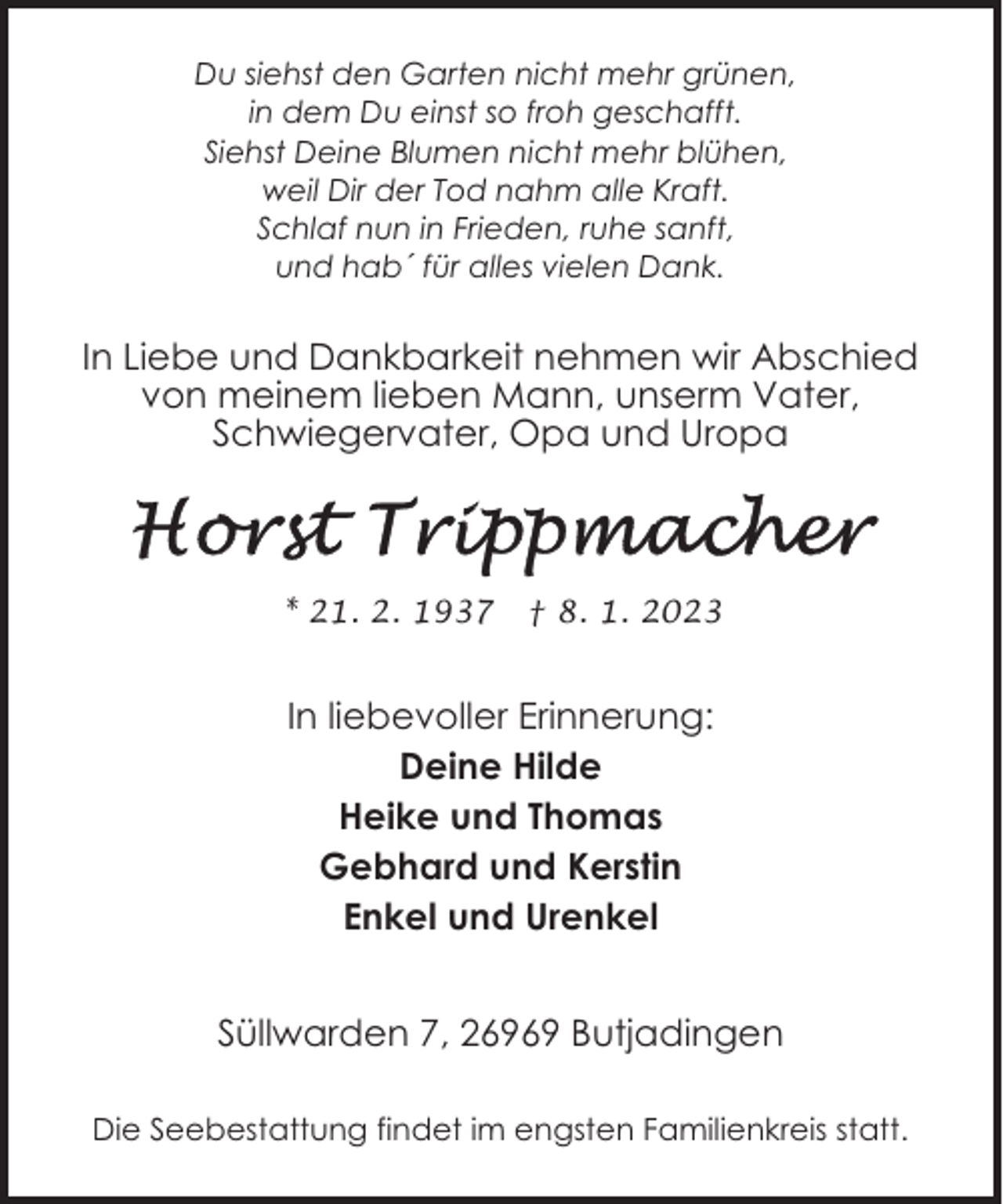 <p>Du siehst den Garten nicht mehr grünen,<br />in dem Du einst so froh geschafft.<br />Siehst Deine Blumen nicht mehr blühen,<br />weil Dir der Tod nahm alle Kraft.<br />Schlaf nun in Frieden, ruhe sanft,<br />und hab´ für alles vielen Dank.</p><p>In Liebe und Dankbarkeit nehmen wir Abschied<br />von meinem lieben Mann, unserm Vater,<br />Schwiegervater, Opa und Uropa</p><p>* 21. 2. 1937</p><p>† 8. 1. 2023</p><p>In liebevoller Erinnerung:<br />Deine Hilde<br />Heike und Thomas<br />Gebhard und Kerstin<br />Enkel und Urenkel<br />Süllwarden 7, 26969 Butjadingen<br />Die Seebestattung findet im engsten Familienkreis statt.</p>