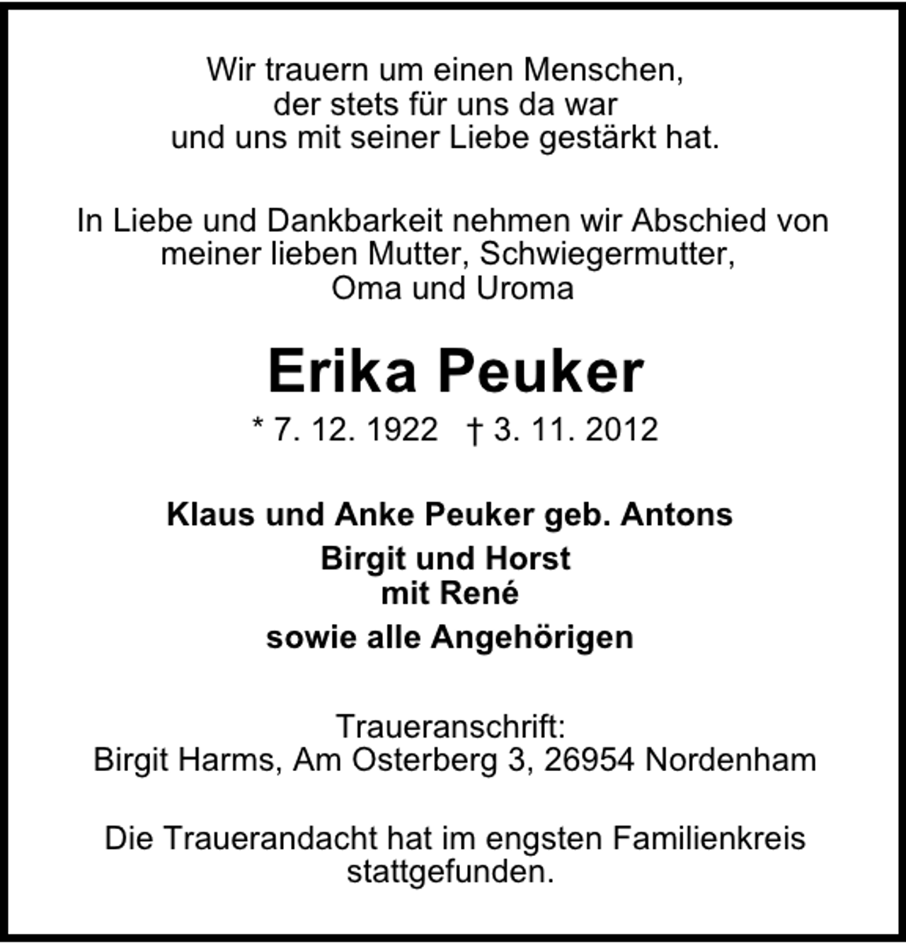 <p>Wir trauern um einen Menschen,<br />der stets für uns da war<br />und uns mit seiner Liebe gestärkt hat.<br />In Liebe und Dankbarkeit nehmen wir Abschied von<br />meiner lieben Mutter, Schwiegermutter,<br />Oma und Uroma</p><p>Erika Peuker</p><p>* 7. 12. 1922 † 3. 11. 2012<br />Klaus und Anke Peuker geb. Antons<br />Birgit und Horst<br />mit René<br />sowie alle Angehörigen<br />Traueranschrift:<br />Birgit Harms, Am Osterberg 3, 26954 Nordenham<br />Die Trauerandacht hat im engsten Familienkreis<br />stattgefunden.</p>