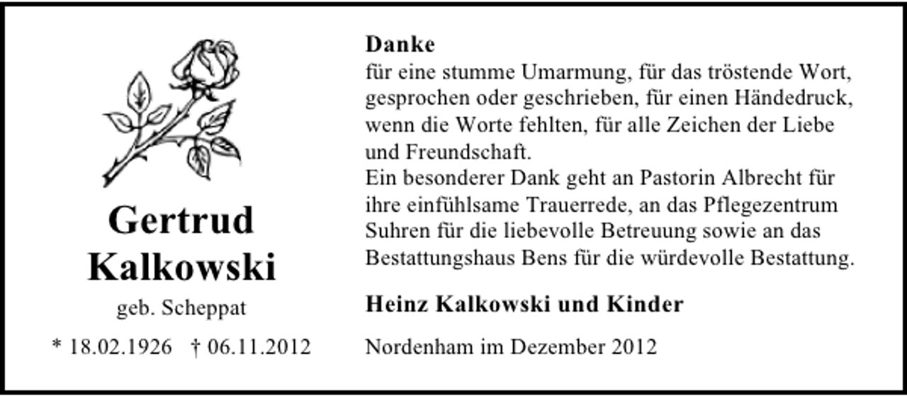 <p>Danke</p><p>Gertrud<br />Kalkowski<br />geb. Scheppat</p><p>* 18.02.1926 † 06.11.2012</p><p>für eine stumme Umarmung, für das tröstende Wort,<br />gesprochen oder geschrieben, für einen Händedruck,<br />wenn die Worte fehlten, für alle Zeichen der Liebe<br />und Freundschaft.<br />Ein besonderer Dank geht an Pastorin Albrecht für<br />ihre einfühlsame Trauerrede, an das Pflegezentrum<br />Suhren für die liebevolle Betreuung sowie an das<br />Bestattungshaus Bens für die würdevolle Bestattung.</p><p>Heinz Kalkowski und Kinder<br />Nordenham im Dezember 2012</p>
