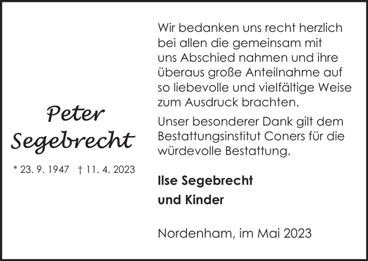 <p>Wir bedanken uns recht herzlich<br />bei allen die gemeinsam mit<br />uns Abschied nahmen und ihre<br />überaus große Anteilnahme auf<br />so liebevolle und vielfältige Weise<br />zum Ausdruck brachten.<br />Unser besonderer Dank gilt dem<br />Bestattungsinstitut Coners für die<br />würdevolle Bestattung.<br />* 23. 9. 1947 † 11. 4. 2023</p><p>Ilse Segebrecht<br />und Kinder<br />Nordenham, im Mai 2023</p>